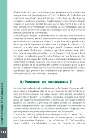 INFILTRATIONS ET LOMBALGIE

dégénératifs bien que ces lésions n’aient jamais été caractérisées anatomiquement ou histologiquement (13). Le problème de la douleur est
également compliqué puisqu’il fait intervenir plusieurs phénomènes
complexes, intriqués : physique, psychologique, ethnoculturel, affectif,
cognitif et environnemental. Puisque aucun traitement à lui seul ne
peut influencer favorablement l’ensemble de ces paramètres dans le
même temps, la prise en charge des lombalgies doit se faire de façon
multidisciplinaire et coordonnée.
Les lombalgies affectent un grand nombre de personne à un moment ou
à un autre de leur vie.Dans la majorité des cas,ces douleurs disparaissent
spontanément en quelques semaines (13) ne justifiant donc pas de traitement agressif. Le traitement consiste alors à soulager le patient et à le
remettre en activité aussi rapidement que possible.Dans une minorité de
cas, après avoir éliminé une pathologie spécifique (ostéoporose, infection, tumeur, spondylarthropathie…) ces douleurs vont passer à l’état
chronique. L’éradication complète des douleurs devient beaucoup plus
complexe compte tenu des nombreuses composantes intervenant et se
perpétuant. L’objectif dans une telle situation est de soulager au maximum le patient et de lui apprendre à gérer ses douleurs pour lui permettre de retrouver une activité socioculturelle aussi normale et aussi
rapidement que possible. Les infiltrations font parties de “l’arsenal”
thérapeutique de ces douleurs chroniques.

124

2/POURQUOI

LES INFILTRATIONS

?

La principale indication des infiltrations est la douleur. Durant ces dernières années, la tendance était de ne pas proposer de traitement chirurgical aux lombosciatiques par hernie discale. Cette attitude découlait de
plusieurs observations (52) : la résorption spontanée fréquente non chirurgicale des fragments discaux herniés, la persistance des images malgré la
guérison des patients, la présence de hernie discale sur l’imagerie de
patients asymptomatiques, des symptômes lombaires et radiculaires en
l’absence de hernie discale.Le mécanisme des douleurs n’implique donc
pas uniquement un phénomène compressif mécanique seul.
D’autres hypothèses probablement intriquées, ont été avancées (52) :
une hypoxie radiculaire, l’intervention de neuropeptides, de médiateurs immunohistochimiques et de médiateurs de l’inflammation.
L’idée d’utiliser les infiltrations repose sur l’espoir de palier et

 