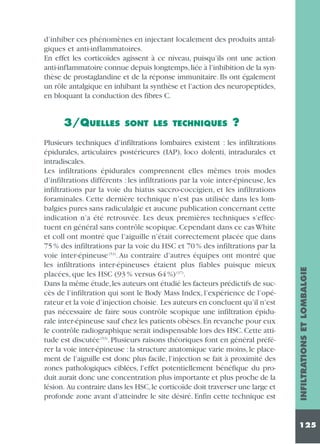 d’inhiber ces phénomènes en injectant localement des produits antalgiques et anti-inflammatoires.
En effet les corticoïdes agissent à ce niveau, puisqu’ils ont une action
anti-inflammatoire connue depuis longtemps, liée à l’inhibition de la synthèse de prostaglandine et de la réponse immunitaire. Ils ont également
un rôle antalgique en inhibant la synthèse et l’action des neuropeptides,
en bloquant la conduction des fibres C.

SONT LES TECHNIQUES

?

Plusieurs techniques d’infiltrations lombaires existent : les infiltrations
épidurales, articulaires postérieures (IAP), loco dolenti, intradurales et
intradiscales.
Les infiltrations épidurales comprennent elles mêmes trois modes
d’infiltrations différents : les infiltrations par la voie inter-épineuse, les
infiltrations par la voie du hiatus saccro-coccigien, et les infiltrations
foraminales. Cette dernière technique n’est pas utilisée dans les lombalgies pures sans radiculalgie et aucune publication concernant cette
indication n’a été retrouvée. Les deux premières techniques s’effectuent en général sans contrôle scopique. Cependant dans ce cas White
et coll ont montré que l’aiguille n’était correctement placée que dans
75 % des infiltrations par la voie du HSC et 70 % des infiltrations par la
voie inter-épineuse (53). Au contraire d’autres équipes ont montré que
les infiltrations inter-épineuses étaient plus fiables puisque mieux
placées, que les HSC (93 % versus 64 %) (37).
Dans la même étude, les auteurs ont étudié les facteurs prédictifs de succès de l’infiltration qui sont le Body Mass Index, l’expérience de l’opérateur et la voie d’injection choisie. Les auteurs en concluent qu’il n’est
pas nécessaire de faire sous contrôle scopique une infiltration épidurale inter-épineuse sauf chez les patients obèses. En revanche pour eux
le contrôle radiographique serait indispensable lors des HSC. Cette attitude est discutée (53). Plusieurs raisons théoriques font en général préférer la voie inter-épineuse : la structure anatomique varie moins, le placement de l’aiguille est donc plus facile, l’injection se fait à proximité des
zones pathologiques ciblées, l’effet potentiellement bénéfique du produit aurait donc une concentration plus importante et plus proche de la
lésion. Au contraire dans les HSC, le corticoïde doit traverser une large et
profonde zone avant d’atteindre le site désiré. Enfin cette technique est

INFILTRATIONS ET LOMBALGIE

3/QUELLES

125

 