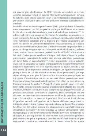 INFILTRATIONS ET LOMBALGIE
126

en général plus douloureuse. Le HSC présente cependant un certain
nombre davantage : il est en général plus facile techniquement lorsque
le patient a une fibrose dans les suites d’une intervention chirurgicale ;
par ailleurs le risque d’effectuer une ponction lombaire accidentelle est
diminué.
Les infiltrations articulaires postérieures (IAP) qui se réalisent habituellement sous scopie, ont été proposées après que Goldthwait ait reconnu
le rôle de ces articulations dans la genèse des douleurs lombaires (17). En
effet ces dernières se comportent comme de véritables articulations en
étant composée des même structures (cartilage, capsule, synoviale). Elles
sont richement innervées par la branche postérieure nociceptive des
nerfs rachidiens. En dehors des traitements médicamenteux, de la rééducation, des mobilisations, les IAP et la rhizolyse ont été proposées dans la
prise en charge diagnostique ou thérapeutique de douleurs secondaires
à une atteinte des articulations postérieures. La difficulté réside dans le
fait qu’il n’existe pas de syndrome clinique ni de signe d’imagerie pathognomonique permettant de définir une atteinte articulaire postérieure
de façon fiable et reproductible (15). Cette imputabilité repose actuellement sur un ensemble de signes comprenant une douleur lombaire non
impulsive déclenchée lors de l’hyperextension du rachis, lors de la station assisse ou de la position debout prolongée. Ces signes sont discutés
puisque Revel et coll ont montré dans une étude prospective que sept
signes cliniques sont plus fréquents chez les patients soulagés par les
injections d’anesthésique au niveau des articulaires postérieures dont,
l’absence d’exacerbation des douleurs lors d’un effort de toux et lors de
l’hyperextension du rachis (39). Puisqu’il n’existe pas de signe reproductible, fiable clinique ou radiologique spécifique de l’atteinte des ces articulations, certains se sont basés sur la réponse aux injections locales de
produit anesthésiant, pour faire le diagnostic. Deux techniques ont été
décrites : les injections intra-articulaires et les blocs. La première a l’avantage d’être simple et de contenir le produit à l’intérieur de l’articulation.
Cependant ces effets dépendent de la bonne diffusion du produit en
intra-articulaire et toute rupture capsulaire risque de fausser les résultats.
Les blocs ont été utilisés comme test diagnostique avant d’effectuer une
dénervation facettaire (4). Ils ont l’avantage de simuler directement l’effet
thérapeutique d’une neurotomie de la branche nerveuse postérieure ou
rhizolyse. Ce geste qui se fait le plus souvent sous anesthésie générale,
plus confortable pour le patient, a pour but de détruire la branche postérieure de la racine nerveuse destinée à l’innervation de la capsule

 