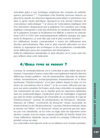articulaire grâce à une technique employant des courants de radiofréquence percutanée (38, 51). Cependant cette branche nerveuse innerve en
plus de la capsule,les structures ligamento-musculaires et périostées,rendant ce geste moins spécifique. Quoiqu’il en soit, devant l’absence de
concordance radio-clinique (15), le niveau de l’articulation impliquée doit
être déterminé cliniquement par la palpation. On considère que l’étage
impliqué correspond à celui qui déclenche les douleurs habituelles lors
de la palpation. Lorsque la localisation est difficile à repérer les articulations L4-L5 et L5-S1 sont systématiquement infiltrées puisque par argument de fréquence, ce sont elles qui sont le plus souvent atteintes (42).
Les infiltrations locales correspondent à toutes les infiltrations non
décrites précédemment. Elles sont le plus souvent effectuées en loco
dolenti, et regroupent des techniques et des localisations considérablement différentes pour des symptômes très hétérogènes.
Enfin les infiltrations intradurales et intra discales, on le verra, sont très
peu utilisées dans cette indication.

TYPES DE PRODUIT

?

L’acétate de methylprednisone est le corticoïde le plus utilisé dans la littérature.Cependant d’autres corticoïdes sont également injectés dans les
différentes études publiées : sels de triamcinolone, diacetate de triamcinolone, betamethasone, acetate/propionate betamethasone et la dexamethasone. L’Hydrocortisone® n’est plus utilisée depuis la mise en évidence de convulsions chez le chien (36) et de sa courte efficacité par rapport aux autres produits. En France, seuls cinq corticoïdes en suspension
ont l’autorisation de mise sur le marché pour les injections épidurales
dans les lomboradiculagies. L’indication pour les lombalgies n’apparaît
pas dans les fiches techniques de l’ensemble de ces produits. Il s’agit de
l’Hydrocortancyl®‚ (acétate de prednisolone), du Dectancyl®‚ (dexamethasone), de l’Altim®‚ (cortivazol), du Kénacort® retard‚ (acetonide de
triamcinolone) et de l’Hydrocortisone®‚ (acétate d’hydrocortisone).Dans
la mesure où l’Altim®‚ et le Kénacort® retard‚ ne peuvent pas être injectés par voie intradurale, on les évite en règle dans les injections rachidiennes compte tenu du risque, toujours possible, de brèche durale lors
d’une infiltration épidurale. Aucun travail n’a comparé l’efficacité d’un
produit versus un autre.
Les corticoïdes sont injectés seuls ou en dilution avec d’autres produits.

INFILTRATIONS ET LOMBALGIE

4/QUELS

127

 