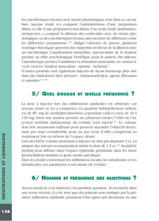 Les anesthésiques locaux ou le sérum physiologique sont dans ce cas utilisés. Aucune étude n’a comparé l’administration d’une préparation
diluée à celle d’une préparation non diluée.Une seule étude randomisée,
prospective, a comparé la dilution des corticoïdes avec du sérum physiologique ou des anesthésiques locaux,sans montrer de différence entre
les différentes préparations (54). Malgré l’absence de preuve, plusieurs
avantages théoriques peuvent être rapportés en faveur de la dilution avec
un anesthésique. L’amélioration immédiate, spectaculaire de la douleur
produit un effet psychologique bénéfique pour le patient. Par ailleurs,
l’anesthésique permet d’améliorer la relaxation musculaire en cassant le
cycle vicieux “douleur musculaire - spasme - ischémie”.
D’autres produits sont également injectés de façon beaucoup plus rare
dans des indications bien précises : chimionucléolyse, agents fibrosants
et opioïdes (6, 12, 40).

INFILTRATIONS ET LOMBALGIE

5/ QUEL

128

DOSAGE ET QUELLE FRÉQUENCE

?

La dose à injecter lors des infiltrations épidurales est arbitraire car
aucune étude ne les a comparées. La quantité habituellement utilisée
est de 80 mg de methylprednisolone cependant celle-ci varie de 40 à
120 mg. Dans une analyse portant sur plusieurs études, l’effet de l’injection semblait indépendant du volume total injecté (32). Le volume
doit être néanmoins suffisant pour pouvoir atteindre l’objectif désiré,
mais pas trop considérable pour ne pas avoir d’effet compressif ou
totalement fuir en dehors de l’espace désiré.
Lors des IAP, le volume maximum à injecter ne doit pas dépasser 2 cc. La
plupart des auteurs recommandent même la dose de 1.5 cc (15). Au-delà le
produit peut diffuser dans l’espace épidurale, péridurale, dans les tissus
périrachidiens rendant ce geste moins spécifique.
Dans les études concernant les infiltrations locales, les intradurales et les
intradiscales, ces paramètres n’ont jamais été évalués.

6/ NOMBRE

ET FRÉQUENCE DES INJECTIONS

?

Aucun travail ne s’est intéressé à la première question. En revanche dans
une revue récente, il a été noté que des patients non soulagés par la première infiltration épidurale, pouraient l’être après une deuxième ou une

 