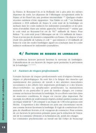 La France, le Royaume-Uni, et la Hollande ont à peu près les mêmes
dépenses de soins. Les dépenses de l’Allemagne occuperaient entre la
France et les États-Unis, une position intermédiaire (28). Quelques études
récentes méritent d’être rapportées : Van Tulder et coll (27) en Hollande
estiment à 29,8 milliards de francs le coût total de la lombalgie en
incluant dans les coûts indirects les indemnités journalières et les pensions d’invalidité. Dans une même approche, Underwood (24) estime que
le coût total au Royaume-Uni est de 59,7 milliards de francs. Pour
Bolten (4) le coût total pour l’Allemagne est de 114 milliards de francs.
Nous n’avons pas de données comparables en France. On dispose d’une
étude très partielle de Lafuma et coll (11) qui estiment à 1,8 milliards de
francs le coût des seules lombalgies aiguës en n’incluant dans les coûts
indirects seulement les indemnités journalières.

4/ FACTEURS

DE RISQUES DE LOMBALGIE

De nombreux facteurs peuvent favoriser la survenue de lombalgies.
L'identification de ces facteurs de risques peut permettre la prévention
de la lombalgie (25,19,10,8,16).

ÉPIDÉMIOLOGIE DE LA LOMBALGIE

4.1

12

Facteurs de risques professionnels

Certains facteurs de risques professionnels sont d'origines biomécaniques et physiologiques. Ils sont liés à la fatigue des muscles qui
maintiennent des postures de travail, à des atteintes musculaires
secondaires à des efforts très importants prolongés et à des lésions
disco-vertébrales ou apophysaires postérieures. La manutention
manuelle et en particulier le port de lourdes charges, est connue
comme un facteur favorisant la lombalgie. Si ces efforts sont faits dans
de mauvaises conditions, le risque est encore plus important. Par
exemple,les efforts de soulèvements répétés,réalisés jambes tendues ont
un risque relatif de 7,20 comparé à un risque de 1,90 si les genoux sont
fléchis. L'exposition à des vibrations est aussi une circonstance reconnue comme facteur favorisant la lombalgie. Il s'agit de conducteurs d'engins, de chauffeurs livreurs, et de voyageurs de commerce. Pour certains
de ces facteurs, la prévention primaire passe par la réduction de l'intensité de la contrainte vibratoire et la limitation du poids des charges.
Les contraintes psychosociales au travail ont fait l'objet de beaucoup

 