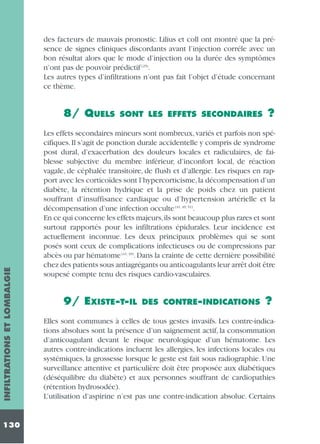 des facteurs de mauvais pronostic. Lilius et coll ont montré que la présence de signes cliniques discordants avant l’injection corréle avec un
bon résultat alors que le mode d’injection ou la durée des symptômes
n’ont pas de pouvoir prédictif (25).
Les autres types d’infiltrations n’ont pas fait l’objet d’étude concernant
ce thème.

INFILTRATIONS ET LOMBALGIE

8/ QUELS

130

SONT LES EFFETS SECONDAIRES

?

Les effets secondaires mineurs sont nombreux, variés et parfois non spécifiques. Il s’agit de ponction durale accidentelle y compris de syndrome
post dural, d’exacerbation des douleurs locales et radiculaires, de faiblesse subjective du membre inférieur, d’inconfort local, de réaction
vagale, de céphalée transitoire, de flush et d’allergie. Les risques en rapport avec les corticoïdes sont l’hypercorticisme,la décompensation d’un
diabète, la rétention hydrique et la prise de poids chez un patient
souffrant d’insuffisance cardiaque ou d’hypertension artérielle et la
décompensation d’une infection occulte (41, 49, 51).
En ce qui concerne les effets majeurs,ils sont beaucoup plus rares et sont
surtout rapportés pour les infiltrations épidurales. Leur incidence est
actuellement inconnue. Les deux principaux problèmes qui se sont
posés sont ceux de complications infectieuses ou de compressions par
abcès ou par hématome (41, 49). Dans la crainte de cette dernière possibilité
chez des patients sous antiagrégants ou anticoagulants leur arrêt doit être
soupesé compte tenu des risques cardio-vasculaires.

9/ EXISTE-T-IL

DES CONTRE-INDICATIONS

?

Elles sont communes à celles de tous gestes invasifs. Les contre-indications absolues sont la présence d’un saignement actif, la consommation
d’anticoagulant devant le risque neurologique d’un hématome. Les
autres contre-indications incluent les allergies, les infections locales ou
systémiques, la grossesse lorsque le geste est fait sous radiographie. Une
surveillance attentive et particulière doit être proposée aux diabétiques
(déséquilibre du diabète) et aux personnes souffrant de cardiopathies
(rétention hydrosodée).
L’utilisation d’aspirine n’est pas une contre-indication absolue. Certains

 
