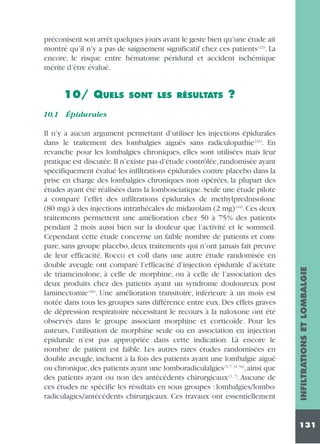 préconisent son arrêt quelques jours avant le geste bien qu’une étude ait
montré qu’il n’y a pas de saignement significatif chez ces patients (22). La
encore, le risque entre hématome péridural et accident ischémique
mérite d’être évalué.

10/ QUELS

SONT LES RÉSULTATS

?

Il n’y a aucun argument permettant d’utiliser les injections épidurales
dans le traitement des lombalgies aiguës sans radiculopathie (41). En
revanche pour les lombalgies chroniques, elles sont utilisées mais leur
pratique est discutée. Il n’existe pas d’étude contrôlée, randomisée ayant
spécifiquement évalué les infiltrations épidurales contre placebo dans la
prise en charge des lombalgies chroniques non opérées, la plupart des
études ayant été réalisées dans la lombosciatique. Seule une étude pilote
a comparé l’effet des infiltrations épidurales de methylprednisolone
(80 mg) à des injections intrathécales de midazolam (2 mg) (44). Ces deux
traitements permettent une amélioration chez 50 à 75% des patients
pendant 2 mois aussi bien sur la douleur que l’activité et le sommeil.
Cependant cette étude concerne un faible nombre de patients et compare, sans groupe placebo, deux traitements qui n’ont jamais fait preuve
de leur efficacité. Rocco et coll dans une autre étude randomisée en
double aveugle ont comparé l’efficacité d’injection épidurale d’acétate
de triamcinolone, à celle de morphine, ou à celle de l’association des
deux produits chez des patients ayant un syndrome douloureux post
laminectomie (40). Une amélioration transitoire, inférieure à un mois est
notée dans tous les groupes sans différence entre eux. Des effets graves
de dépression respiratoire nécessitant le recours à la naloxone ont été
observés dans le groupe associant morphine et corticoïde. Pour les
auteurs, l’utilisation de morphine seule ou en association en injection
épidurale n’est pas appropriée dans cette indication. Là encore le
nombre de patient est faible. Les autres rares études randomisées en
double aveugle, incluent à la fois des patients ayant une lombalgie aiguë
ou chronique, des patients ayant une lomboradiculalgies (1, 7, 31, 54), ainsi que
des patients ayant ou non des antécédents chirurgicaux (1, 7). Aucune de
ces études ne spécifie les résultats en sous groupes : lombalgies/lomboradiculagies/antécédents chirurgicaux. Ces travaux ont essentiellement

INFILTRATIONS ET LOMBALGIE

10.1 Épidurales

131

 
