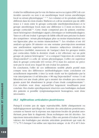 INFILTRATIONS ET LOMBALGIE
132

évalué les infiltrations par la voie du hiatus sacro-coccygien (HSC) de corticoïdes associés ou non à un anesthésique local versus anesthésique
local ou sérum physiologique (7, 31, 54). Les volumes et les produits utilisées
diffèrent dans les trois études. Mathews et coll ne montrent pas de différence à 1 mois entre le groupe corticoïde (methylprednisolone) et le
groupe anesthésique local, mais une différence à 3 mois en faveur du
groupe corticoïde (31). Cette étude comprend peu de patient, extrêmement hétérogènes (lombalgies aiguës, chroniques et lombaradiculagies).
Yates et coll ont évalué 4 groupes de faible effectif sans préciser la durée
des symptômes : sérum physiologique plus ou moins triamcinolone versus lignocaïne plus ou moins triamcinolone (54). Les résultats n’ont été
analysés qu’après 30 minutes ou une semaine post-injection montrant
une amélioration supérieure des données subjectives (douleur) et
objectives (mobilité, manœuvre de Lasègue) dans les groupes traités
par corticoïdes. Enfin la dernière étude a été effectuée sur un petit
groupe de patient hétérogène (7) et a comparé l’injection de corticoïde
(Depo-médrol®) à celle de sérum physiologique. L’effet est supérieur
dans le groupe corticoïde (63 versus 25 %) mais les auteurs ne précisent pas le recul avec lequel ils ont évalué les patients.
En conclusion, l’effet de ces infiltrations semble plutôt positif mais
compte tenu des différences méthodologiques toute conclusion est
actuellement impossible à tirer. La seule étude sur les épidurales par la
voie interépineuse (4 ml lidocaïne + 80 mg Depo-médrol® versus 14 ml
lidocaïne) est une étude pilote qui a montré des résultats peu encourageants ayant fait abandonner le projet d’une étude complémentaire (1).
Ces résultats sont donc aujourd’hui largement insuffisants pour
conclure. Des études spécifiquement réservées aux lombalgies, incluant
des patients si possible symptomatiquement homogènes, sont donc
nécessaires.
10.2 Infiltrations articulaires postérieures
Puisqu’il n’existe pas de signe reproductible, fiable cliniquement ou
radiologiquement spécifique de l’atteinte des articulations postérieures,
certains se basent sur la réponse aux injections locales de produit anesthésiant, pour faire le diagnostic. Deux techniques ont été décrites : les
injections intra-articulaires et les blocs. Elles ont permis d’évaluer la prévalence des lombalgies par atteinte articulaire postérieure qui varie de
7.7 à 75 % lorsque l’on utilise une injection unique et de 15 à 40 % lors-

 