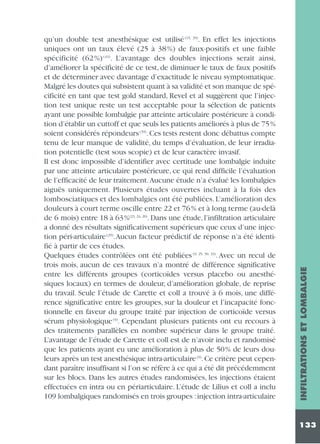 INFILTRATIONS ET LOMBALGIE

qu’un double test anesthésique est utilisé (15, 39). En effet les injections
uniques ont un taux élevé (25 à 38 %) de faux-positifs et une faible
spécificité (62 %) (43). L’avantage des doubles injections serait ainsi,
d’améliorer la spécificité de ce test, de diminuer le taux de faux positifs
et de déterminer avec davantage d’exactitude le niveau symptomatique.
Malgré les doutes qui subsistent quant à sa validité et son manque de spécificité en tant que test gold standard, Revel et al suggèrent que l’injection test unique reste un test acceptable pour la sélection de patients
ayant une possible lombalgie par atteinte articulaire postérieure à condition d’établir un cuttoff et que seuls les patients améliorés à plus de 75%
soient considérés répondeurs (39). Ces tests restent donc débattus compte
tenu de leur manque de validité, du temps d’évaluation, de leur irradiation potentielle (test sous scopie) et de leur caractère invasif.
Il est donc impossible d’identifier avec certitude une lombalgie induite
par une atteinte articulaire postérieure, ce qui rend difficile l’évaluation
de l’efficacité de leur traitement. Aucune étude n’a évalué les lombalgies
aiguës uniquement. Plusieurs études ouvertes incluant à la fois des
lombosciatiques et des lombalgies ont été publiées. L’amélioration des
douleurs à court terme oscille entre 22 et 76 % et à long terme (au-delà
de 6 mois) entre 18 à 63%(23, 24, 26). Dans une étude, l’infiltration articulaire
a donné des résultats significativement supérieurs que ceux d’une injection péri-articulaire (29).Aucun facteur prédictif de réponse n’a été identifié à partir de ces études.
Quelques études contrôlées ont été publiées (9, 25, 30, 33). Avec un recul de
trois mois, aucun de ces travaux n’a montré de différence significative
entre les différents groupes (corticoïdes versus placebo ou anesthésiques locaux) en termes de douleur, d’amélioration globale, de reprise
du travail. Seule l’étude de Carette et coll a trouvé à 6 mois, une différence significative entre les groupes, sur la douleur et l’incapacité fonctionnelle en faveur du groupe traité par injection de corticoïde versus
sérum physiologique (9). Cependant plusieurs patients ont eu recours à
des traitements parallèles en nombre supérieur dans le groupe traité.
L’avantage de l’étude de Carette et coll est de n’avoir inclu et randomisé
que les patients ayant eu une amélioration à plus de 50% de leurs douleurs après un test anesthésique intra-articulaire (9).Ce critère peut cependant paraître insuffisant si l’on se réfère à ce qui a été dit précédemment
sur les blocs. Dans les autres études randomisées, les injections étaient
effectuées en intra ou en périarticulaire. L’étude de Lilius et coll a inclu
109 lombalgiques randomisés en trois groupes : injection intra-articulaire

133

 