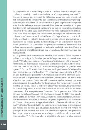 INFILTRATIONS ET LOMBALGIE
134

de corticoïdes et d’anesthésique versus la même injection en périarticualaire versus injection intra-articulaire de sérum physiologique seul (25).
Les auteurs n’ont pas retrouvé de différence entre ces trois groupes et
par conséquent de supériorité des infiltrations intra-articulaire par rapport aux péri-articulaire ou inversement. On peut cependant critiquer là
aussi la méthodologie, compte tenu de l’importance du volume du produit injecté (8 cc) largement supérieur à ce qui est normalement admis
(environ 2 cc). Enfin dans une revue récente sur l’efficacité des infiltrations dans les lombalgies, les auteurs concluent que les infiltrations articulaires postérieures semblent inefficaces (34). Cependant avec une seule
étude explicative publiée (corticoïdes versus sérum physiologique),
néanmoins de bonne qualité méthodologique (9) les conclusions doivent
rester prudentes. En conclusion les preuves concernant l’efficacité des
infiltrations articulaires postérieures dans la lombalgie sont insuffisantes
et le resteront probablement tant que le syndrome facettaire ne sera pas
mieux défini.
En ce qui concerne le traitement par rhizolyse, Shealy a été le premier à
utiliser la technique de rhizolyse par radiofréquence avec un taux de succès de 79% chez des patients n’ayant pas d’antécédents chirurgicaux (45).
Par la suite, de nombreuses études non contrôlées ont été publiées montrant des taux de succès de 60 à 82% dans les groupes de patients non
opérés (27, 45) et de 20 à 40% dans des groupes de patients opérés du rachis
mais n’ayant pas eu d’arthrodèse (27, 45). Le taux de succès tombe à 27,4 %
en cas d’arthrodèse préalable (45). Cependant on observe entre ces différentes études d’importantes variantes en ce qui concerne :les moyens de
sélection des patients (toutes ne sélectionnant pas les patients par tests
anesthésiques), les méthodes de localisation des racines nerveuses, le
nombre de niveau traité, la taille des électrodes utilisées, les paramètres
de la radiofréquence, le recul des évaluations rendant difficile les comparaisons et les interprétations. Dans une étude portant sur différents
niveaux rachidiens,Tzaan et coll n’ont pas retrouvé de différence significative entre les niveaux (cervicale, dorsale ou lombaire) traités, le caractère bilatéral ou unilatéral, l’étendue du geste, la présence ou non d’antécédents chirurgicaux, le type d’anesthésie effectuée (locale ou générale) (51).Quoiqu’il en soit l’effet du traitement s’épuise avec le temps pour
des raisons qui ne sont pas élucidées. Rashbaum et coll ont répété ce
geste pour des patients ayant eu une excellente réponse une première
fois et après un nouveau test anesthésique positif avec de nouveau de
bons résultats (38, 51). En revanche la répétition du geste semble n’avoir

 