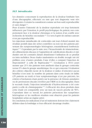 INFILTRATIONS ET LOMBALGIE

10.5 Intradiscales

136

Les données concernant la reproduction de la douleur lombaire lors
d’une discographie, effectuée en tant que test diagnostic sont très
divergentes. Certains la considèrent comme un bon outil, reproductible
et sans danger (2).
Pour d’autres l’intensité de la douleur reproduite est trop fortement
influencée par l’émotion, le profil psychologique du patient, son comportement face à la douleur chronique et la notion d’un conflit avec
recherche de bénéfice secondaire (10). Ce test d’après les mêmes auteurs
n’est pas reproductible.
Les injections intradiscales de corticoïdes ont tout d’abord montré des
résultats positifs dans des séries contrôlées ou non sur des patients présentant des symptomatologies hétérogènes, essentiellement lombosciatiques (5, 6). Cependant, par la suite avec l’hexacétonide de triamcinolone,
des affaissements discaux et l’apparition de calcifications discales et épidurales ont été constatés, faisant abandonner l’utilisation de ce produit
en intra rachidien. Deux études randomisées en double aveugle ont été
publiées avec d’autres produits. L’une d’elles a comparé l’injection de
Depo-médrol® à celle de Bupivacaïne ®(47). L’évaluation à 10-14 jours
montre que 21% des patients sont améliorés dans le groupe corticoïde
versus 9% dans le groupe anesthésique. En ce qui concerne l’évaluation
des critères objectifs (score de la douleur et indice d’oswestry) aucun
bénéfice n’est noté. Le nombre de patients dans cette étude est faible
(25 patients au total) et leur symptomatologie n’est pas précisée, les
critères d’inclusions étant portés sur la présence de lésions annulaires
ou de protrusions discales révélées par l’IRM ou la discographie. Dans
le seconde étude, l’injection intradiscale d’hydrocortisone a été comparée à celle de chimiopapaïne (19). L’efficacité des deux produits dans
cette étude est comparable avec un taux de succès proche de 50 %.
Cependant dans ce travail, les patients présentent des symptômes
hétérogènes et les meilleurs résultats sont observés pour les patients
hospitalisés selon un régime privé.
En conclusion, les indications d’un tel traitement doivent être clairement
définies dans la lombalgie et leur efficacité davantage étudiée.

 