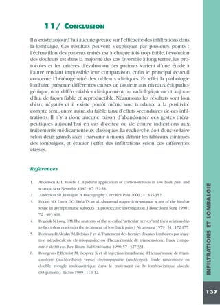 11/ CONCLUSION
Il n’existe aujourd’hui aucune preuve sur l’efficacité des infiltrations dans
la lombalgie. Ces résultats peuvent s’expliquer par plusieurs points :
l’échantillon des patients traités est à chaque fois trop faible, l’évolution
des douleurs est dans la majorité des cas favorable à long terme, les protocoles et les critères d’évaluation des patients varient d’une étude à
l’autre rendant impossible leur comparaison, enfin le principal écueuil
concerne l’hétérogénéité des tableaux cliniques. En effet la pathologie
lombaire présente différentes causes de douleur aux niveaux étiopathogénique, non différentiables cliniquement ou radiologiquement aujourd’hui de façon fiable et reproductible. Néanmoins les résultats sont loin
d’être négatifs et il existe plutôt même une tendance à la positivité
compte tenu, entre autre, du faible taux d’effets secondaires de ces infiltrations. Il n’y a donc aucune raison d’abandonner ces gestes thérapeutiques aujourd’hui en cas d’échec ou de contre indications aux
traitements médicamenteux classiques. La recherche doit donc se faire
selon deux grands axes : parvenir à mieux définir les tableaux cliniques
des lombalgies, et étudier l’effet des infiltrations selon ces différentes
classes.

1.

Andersen KH, Mosdal C. Epidural application of cortico-steroids in low back pain and
sciatica.Acta Neurchir 1987 ; 87 : 52-53.

2.

Anderson SR, Flanagan B. Discography. Curr Rev Pain 2000 ; 4 : 345-352.

3.

Boden SD, Davis DO, Dina TS, et al. Abnormal magnetic-resonance scans of the lumbar
spine in asymptomatic subjects : a prospective investigation. J Bone Joint Surg 1990 ;
72 : 403.408.

4.

Bogduk N,Long DM.The anatomy of the so-called “articular nerves”and their relationship
to facet denervation in the treatment of low back pain. J Neurosurg 1979 ; 51 : 172-177.

5.

Bontoux D,Alcalay M, Debiais F et al.Traitement des hernies discales lombaires par injection intradiscale de chymiopapaïne ou d’hexacétonide de triamcinolone. Étude comparative de 80 cas. Rev Rhum Mal Ostéoartic 1990; 57 : 327-331.

6.

Bourgeois P, Benoist M, Desprez X et al. Injection intradiscale d’Hexacétonide de triamcinolone (nucléorthèse) versus chymiopapaïne (nucléolyse). Étude randomisée en
double aveugle multicentrique dans le traitement de la lombosciatique discale
(83 patients). Rachis 1989 ; 1 : 9-12.

INFILTRATIONS ET LOMBALGIE

Références

137

 