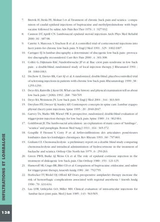 7.

Breivik H, Hesla PE, Molnar I et al.Treatment of chronic back pain and sciatica : comparaison of caudal epidural injections of bupivacaine and methylprednisolone with bupivacaine followed by saline.Adv Pain Res Ther 1976 ; 1 : 927-932.

8.

Cannon DT, Aprill CN. Lumbosacral epidural steroid injections. Arch Phys Med Rehabil
2000 ; 81 : S87-98.

9.

Carette S, Marcoux S,Truchon R et al.A controlled trial of corticosteroid injections into
facet joints for chronic low back pain. N Engl J Med 1991 ; 325 : 1002-1007.

10. Carragee EJ. Is lumbar discography a determinate of discogenic low back pain : provocative discography reconsidered. Curr Rev Pain 2000 ; 4 : 301-308.
11. Collée G, Dijkmans BAC,Vandenbroucke JP et al. Iliac crest pain syndrome in low back
pain : a double-blind, randomized study of local injection therapy. J Rheumatol 1991 ;
18 : 1060-1063.
12. Dechow E, Davies RK, Carr AJ et al.A randomized, double-blind, placebo-controlled trial
of sclerosing injections in patients with chronic low back pain.Rheumatology 1999 ;38 :
1255-1259.
13. Deyo RA,Rainville J,Kent DL.What can the history and physical examination tell us about
low back pain ?. JAMA 1992 ; 268 : 760-765.
14. Deyo RA,Weinstein JN. Low back pain. N Engl J Med 2001 ; 344 : 363-369.
15. Dreyfuss PH, Dreyer SJ, Stanley AH. Contempory concepts in spine care. Lumbar zygapophysial (facet) joint injections. Spine 1995 ; 20 : 2040-2047.
16. Garvey TA, Marks MR,Wiesel SW.A prospective, randomized, double-blind evaluation of
trigger-point injection therapy for low back pain. Spine 1989 ; 14 : 962-964.
17. Goldthwait JE.The lumbo-sacral articulation :an explanation of many cases of “lumbago”,

INFILTRATIONS ET LOMBALGIE

“sciatica” and paraplegia. Boston Med Surg J 1911 ; 164 : 365-372.

138

18. Goupîlle P, Fitoussi V, Cotty P et al. Arthro-infiltrations des articulaires postérieures
lombaires dans les lombalgies chroniques. Rev Rheum 1993 ; 60 : 797-801.
19. Graham CE. Chemonucleolysis : a preliminary report on a double blind study comparing
chemonucleolysis and intradiscal administration of hydrocortisone in the treatment of
backache and sciatica. Orthop Clin North Am 1975 ; 6 : 259-263.
20. Green PWB, Burke AJ, Weiss CA et al. The role of epidural cortisone injection in the
treatment of diskogenic low back pain. Clin Orthop 1980 ; 153 : 121-125.
21. Hameroff SR, Crago BR, Blitt CD et al. Comparison of bupivacaine, etidocaine, and saline
for trigger-point therapy.Anaesth Analg 1981 ; 60 : 752-755.
22. Horlocker TT, Wedel DJ, Offord KP. Does preoperative antiplatelet therapy increase the
risk of hemorrhagic complications associated with regional anesthesia ? Anesth Analg
1990 ; 70 : 631-634.
23. Lau LSW, Littlejohn GO, Miller MH. Clinical evaluation of intra-articular injections for
lumbar facet joint pain. Med J Aust 1985 ; 143 : 563-565.

 