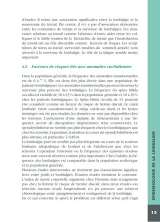 d'études. Il existe une association significative entre la lombalgie et la
monotonie du travail. Par contre, il n'y a pas d'association démontrée
entre les contraintes de temps et la survenue de lombalgies. Les mauvaises relations au travail comme l'absence d'entre aides entre les collègues et le faible soutien de la hiérarchie, de même que l'insatisfaction
du travail ont un rôle discutable comme facteurs de risques. Les symptômes de stress au travail : nervosité, troubles du sommeil, anxiété, sont
associés à la survenue de lombalgie. Le rôle de la fatigue semble moins
important.
Facteurs de risques liés aux anomalies rachidiennes

Dans la population générale, la fréquence des anomalies transitionnelles
est de 6 à 7 %. Elle est deux fois plus élevée dans une population de
patients lombalgiques.Les anomalies transitionnelles peuvent favoriser la
survenue plus précoce des lombalgies. La fréquence du spina bifida
occulta est variable de 10 à 23 % dans la population générale et 10 à 29 %
chez les patients lombalgiques. Le Spina bifida occulta de S1 pourrait
être considéré comme un facteur de risque de hernie discale. Le canal
lombaire étroit constitutionnel, le méga cul-de-sac dural et les kystes
méningés ont été peu étudiés, les données ne sont pas disponibles chez
les témoins. L'association d'une maladie de Scheuermann à une fréquence accrue de discopathies dégénératives reste controversée. Le
spondylolisthésis ne semble pas plus fréquent chez les lombalgiques que
chez les témoins.Cependant,la douleur au cours du spondylolisthésis est
plus intense, en particulier à l'effort.
La lombalgie pure ne semble pas plus fréquente au cours de la scoliose
lombaire idiopathique de l'enfant et de l'adolescent que chez les
témoins. Cependant l'intensité ou la fréquence des épisodes douloureux sont souvent décrites comme plus importants.Chez l'adulte,la fréquence des lombalgies est comparable dans la population scoliotique
et la population générale.
Plusieurs études transversales ne montrent pas d'associations significatives entre poids et lombalgies. D'autres études montrent le contraire.
L'index de masse corporelle augmente chez l'homme mais n'augmente
pas chez la femme le risque de hernie discale dans deux études cas
témoins. Aucune étude longitudinale n'a pu prouver une relation
chronologique entre amaigrissement et soulagement de la lombalgie.
En ce qui concerne le sport, le problème est différent selon qu'il s'agit

ÉPIDÉMIOLOGIE DE LA LOMBALGIE

4.2

13

 