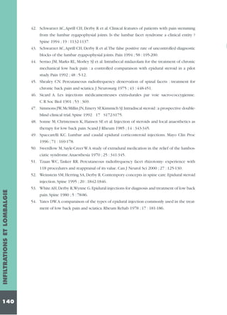 42. Schwarzer AC,Aprill CH, Derby R et al. Clinical features of patients with pain stemming
from the lumbar zygapophysial joints. Is the lumbar facet syndrome a clinical entity ?
Spine 1994 ; 19 : 1132-1137.
43. Schwarzer AC,Aprill CH, Derby R et al.The false positive rate of uncontrolled diagnostic
blocks of the lumbar zygapophysial joints. Pain 1994 ; 58 : 195-200.
44. Serrao JM, Marks RL, Morley SJ et al. Intrathecal midazolam for the treatment of chronic
mechanical low back pain : a controlled comparaison with epidural steroid in a pilot
study. Pain 1992 ; 48 : 5-12.
45. Shealey CN. Percutaneous radiofrequency denervation of spinal facets : treatment for
chronic back pain and sciatica. J Neurosurg 1975 ; 43 : 448-451.
46. Sicard A. Les injections médicamenteuses extra-durales par voie sacro-coccygienne.
C R Soc Biol 1901 ; 53 : 369.
47. Simmons JW,McMillin JN,Emery SF,Kimmich SJ.Intradiscal steroid :a prospective doubleblind clinical trial. Spine 1992 17 S172-S175.
48. Sonne M, Christensen K, Hansen SE et al. Injection of steroids and local anaesthetics as
therapy for low back pain. Scand J Rheum 1985 ; 14 : 343-345.
49. Spaccarelli KC. Lumbar and caudal epidural corticosteroid injections. Mayo Clin Proc
1996 ; 71 : 169-178.
50. Swerdlow M, Sayle-Creer W.A study of extradural medication in the relief of the lumbosciatic syndrome.Anaesthesia 1970 ; 25 : 341-345.
51. Tzaan WC, Tasker RR. Percutaneous radiofrequency facet rhizotomy- experience with
118 procedures and reappraisal of its value. Can J Neurol Sci 2000 ; 27 : 125-130.
52. Weinstein SM, Herring SA, Derby R. Contempory concepts in spine care. Epidural steroid

INFILTRATIONS ET LOMBALGIE

injection. Spine 1995 ; 20 : 1842-1846.

140

53. White AH,Derby R,Wynne G.Epidural injections for diagnosis and treatment of low back
pain. Spine 1980 ; 5 : 78-86.
54. Yates DW.A comparaison of the types of epidural injection commonly used in the treatment of low back pain and sciatica. Rheum Rehab 1978 ; 17 : 181-186.

 