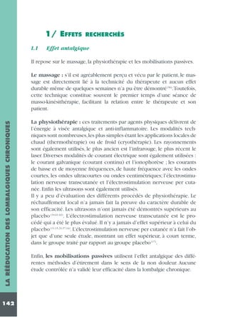 1/ EFFETS
1.1

RECHERCHÉS

Effet antalgique

Il repose sur le massage, la physiothérapie et les mobilisations passives.

LA RÉÉDUCATION DES LOMBALGIQUES CHRONIQUES

Le massage : s’il est agréablement perçu et vécu par le patient, le massage est directement lié à la technicité du thérapeute et aucun effet
durable même de quelques semaines n’a pu être démontré (56).Toutefois,
cette technique constitue souvent le premier temps d’une séance de
masso-kinésithérapie, facilitant la relation entre le thérapeute et son
patient.

142

La physiothérapie : ces traitements par agents physiques délivrent de
l’énergie à visée antalgique et anti-inflammatoire. Les modalités techniques sont nombreuses,les plus simples étant les applications locales de
chaud (thermothérapie) ou de froid (cryothérapie). Les rayonnements
sont également utilisés, le plus ancien est l’infrarouge, le plus récent le
laser. Diverses modalités de courant électrique sont également utilisées :
le courant galvanique (courant continu) et l’ionophorèse ; les courants
de basse et de moyenne fréquences, de haute fréquence avec les ondes
courtes, les ondes ultracourtes ou ondes centimétriques; l’électrostimulation nerveuse transcutanée et l’électrostimulation nerveuse per cutanée. Enfin les ultrasons sont également utilisés.
Il y a peu d’évaluation des différents procédés de physiothérapie. Le
réchauffement local n’a jamais fait la preuve du caractère durable de
son efficacité. Les ultrasons n’ont jamais été démontrés supérieurs au
placebo (34,61,62). L’électrostimulation nerveuse transcutanée est le procédé qui a été le plus évalué. Il n’y a jamais d’effet supérieur à celui du
placebo (11,15,23,37,44). L’électrostimulation nerveuse per cutanée n’a fait l’objet que d’une seule étude, montrant un effet supérieur, à court terme,
dans le groupe traité par rapport au groupe placebo (17).
Enfin, les mobilisations passives utilisent l’effet antalgique des différentes méthodes d’étirement dans le sens de la non douleur. Aucune
étude contrôlée n’a validé leur efficacité dans la lombalgie chronique.

 