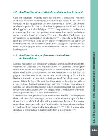 1.2

Amélioration de la gestion de sa douleur par le patient

1.3

Amélioration des performances musculaires
du lombalgique

La force musculaire des extenseurs du rachis,à un moindre degré des fléchisseurs, est diminuée chez le lombalgiques (6,41,63). En effet, une atrophie
musculaire et une involution graisseuse de la musculature dans les gouttières vertébrales para-épineuses ont été observées chez les lombalgiques chroniques sur des examens tomodensitométriques. Cette insuffisance musculaire se manifeste autant par un déficit d’endurance que
par un déficit de force. Elle doit être interprétée en fonction des efforts
et des postures demandés au cours des activités physiques quotidiennes.
La force des groupes musculaires lombo-abdominaux peut être augmentée chez les lombalgiques,avec des programmes d’exercices se déroulant
sur des périodes de 3 à 4 mois minimum (18,52,57).
L’amélioration des performances musculaires semble s’accompagner
d’une réduction de la lombalgie et d’une amélioration des capacités fonctionnelles. Il est difficile de dire si les résultats sont liés au renforcement
musculaire proprement dit ou à l’amélioration de la condition physique
générale par le programme d’activité physique (7,54,59). Enfin, il semble utile
d’inclure la musculature pelvi-fémorale dans le programme (28,66).

LA RÉÉDUCATION DES LOMBALGIQUES CHRONIQUES

Ceci est rarement envisagé dans les critères d’évaluation. Plusieurs
méthodes abordent ce problème, notamment les écoles du dos modèle
canadien et les programmes de réentrainement à l’effort. Cet objectif
semble s’imposer de plus en plus dans les programmes de rééducation
développés chez les lombalgiques (3,22,53,74). Un questionnaire évaluant les
croyances et les peurs des patients concernant leur rachis lombaire a
même été développé récemment (75) et est utilisé dans l'évaluation des
programmes de restauration fonctionnelle (43). L'intensité de la douleur
n'est pas corrélée au score de cet indice contrairement au déficit de
force musculaire des extenseurs du rachis (2),soulignant le poids des facteurs psychologiques dans le retentissement sur les déficiences des
lombalgiques.

143

 
