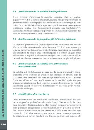 1.4

Amélioration de la mobilité lombo-pelvienne

Il est possible d’améliorer la mobilité lombaire chez les lombalgiques (59,48,49,50). Il n’y a pas d’argument, aujourd’hui, pour penser que ce
gain de mobilité s’accompagne de l’amélioration de la lombalgie. La limitation de la mobilité des hanches par coxopathie ou rétraction musculotendineuse semble être fréquemment associée aux lombalgies (51,67).
L’assouplissement de l’étage sous pelvien est souhaitable,notamment des
muscles ischio-jambiers et droits antérieurs (28,66)

LA RÉÉDUCATION DES LOMBALGIQUES CHRONIQUES

1.5

144

Amélioration de la proprioceptivité lombo-pelvienne

Le dispositif proprioceptif capsulo-ligamentaire musculaire est particulièrement riche au niveau du rachis lombaire (4,24). Il n’existe aucun système de mesure de la proprioceptivité lombaire permettant de quantifier
une altération de celle-ci chez le lombalgique et à fortiori un gain après
rééducation. Il apparaît souhaitable d’intégrer dans la méthode de rééducation les techniques découlant des connaissances neurophysiologiques.
1.6

Amélioration de la stabilité des articulations
intervertébrales

La stabilité est probablement assurée par la masse musculaire périrachidienne avec le psoas en avant et les spinaux en arrière, dont la
co-contraction exercerait un verrouillage musculaire actif (55). Aucune
étude n’a démontré une amélioration de la stabilité après un programme de rééducation, il est toutefois logique de proposer ce type de
traitement quand le concept d’instabilité (27,60) est tenu pour responsable de la lombalgie.
1.7

Modification des courbures

Cette modification des courbures lombaires, modification de postures supposées pathogènes (hyperlordose, effacement de la courbure lombaire, déviation dans le plan frontal) est un principe présent
dans plusieurs programmes de rééducation. Il est possible de modifier une courbure au cours des exercices. L’effet n’est toutefois que
transitoire. Il n’existe aucun argument pour penser qu’un programme
de rééducation même pendant une longue période soit capable de

 