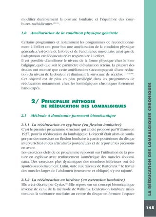 modifier durablement la posture lombaire et l’équilibre des courbures rachidiennes (30,31).
Amélioration de la condition physique générale

Certains programmes et notamment les programmes de reconditionnement à l’effort ont pour but une amélioration de la condition physique
générale,c’est-à-dire de la force et de l’endurance musculaire ainsi que de
l’adaptation cardio-vasculaire et respiratoire à l’effort.
Il est possible d’améliorer le niveau de la forme physique chez le lombalgique, quel que soit le paramètre d’évaluation retenu. La plupart des
études ont montré que cette amélioration s’accompagnait d’une réduction du niveau de la douleur et diminuait la survenue de récidive (22,7,59,58).
Cet objectif est de plus en plus privilégié dans les programmes de
rééducation notamment chez les lombalgiques chroniques fortement
handicapés.

2/ PRINCIPALES

MÉTHODES
DE RÉÉDUCATION DES LOMBALGIQUES

2.1

Méthode à dominante purement biomécanique

2.1.1 La rééducation en cyphose (en flexion lombaire)
C’est le premier programme structuré qui ait été proposé par Williams en
1937, pour la rééducation du lombalgique. L’objectif était alors de soulager par des exercices en flexion lombaire la partie postérieure du disque
intervertébral et des articulaires postérieures et de reporter les pressions
en avant.
Les exercices clefs de ce programme reposent sur l’utilisation de la posture en cyphose avec renforcement isométrique des muscles abdominaux. Des exercices plus dynamiques des membres inférieurs ont été
ajoutés secondairement. Enfin, suite aux travaux de Barterlink (5) le travail
des muscles larges de l’abdomen (transverse et oblique) s’y est rajouté.
2.1.2 La rééducation en lordose (en extension lombaire)
Elle a été décrite par Cyriax (9). Elle repose sur un concept biomécanique
inverse de celui de la méthode de Williams. L’extension lombaire maintiendrait la substance nucléaire au centre du disque en fermant l’espace

LA RÉÉDUCATION DES LOMBALGIQUES CHRONIQUES

1.8

145

 