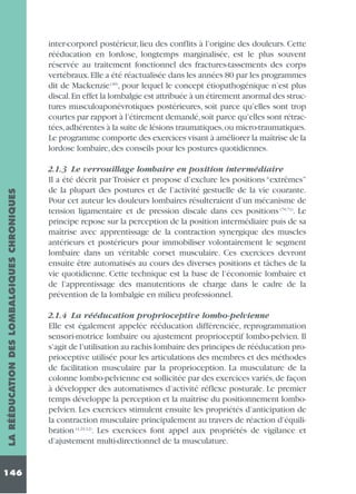 LA RÉÉDUCATION DES LOMBALGIQUES CHRONIQUES

inter-corporel postérieur, lieu des conflits à l’origine des douleurs. Cette
rééducation en lordose, longtemps marginalisée, est le plus souvent
réservée au traitement fonctionnel des fractures-tassements des corps
vertébraux.Elle a été réactualisée dans les années 80 par les programmes
dit de Mackenzie (40), pour lequel le concept étiopathogénique n’est plus
discal.En effet la lombalgie est attribuée à un étirement anormal des structures musculoaponévrotiques postérieures, soit parce qu’elles sont trop
courtes par rapport à l’étirement demandé,soit parce qu’elles sont rétractées,adhérentes à la suite de lésions traumatiques,ou micro-traumatiques.
Le programme comporte des exercices visant à améliorer la maîtrise de la
lordose lombaire, des conseils pour les postures quotidiennes.

146

2.1.3 Le verrouillage lombaire en position intermédiaire
Il a été décrit par Troisier et propose d’exclure les positions “extrêmes”
de la plupart des postures et de l’activité gestuelle de la vie courante.
Pour cet auteur les douleurs lombaires résulteraient d’un mécanisme de
tension ligamentaire et de pression discale dans ces positions (70,71). Le
principe repose sur la perception de la position intermédiaire puis de sa
maîtrise avec apprentissage de la contraction synergique des muscles
antérieurs et postérieurs pour immobiliser volontairement le segment
lombaire dans un véritable corset musculaire. Ces exercices devront
ensuite être automatisés au cours des diverses positions et tâches de la
vie quotidienne. Cette technique est la base de l’économie lombaire et
de l’apprentissage des manutentions de charge dans le cadre de la
prévention de la lombalgie en milieu professionnel.
2.1.4 La rééducation proprioceptive lombo-pelvienne
Elle est également appelée rééducation différenciée, reprogrammation
sensori-motrice lombaire ou ajustement proprioceptif lombo-pelvien. Il
s’agit de l’utilisation au rachis lombaire des principes de rééducation proprioceptive utilisée pour les articulations des membres et des méthodes
de facilitation musculaire par la proprioception. La musculature de la
colonne lombo-pelvienne est sollicitée par des exercices variés, de façon
à développer des automatismes d’activité réflexe posturale. Le premier
temps développe la perception et la maîtrise du positionnement lombopelvien. Les exercices stimulent ensuite les propriétés d’anticipation de
la contraction musculaire principalement au travers de réaction d’équilibration (4,24,12). Les exercices font appel aux propriétés de vigilance et
d’ajustement multi-directionnel de la musculature.

 