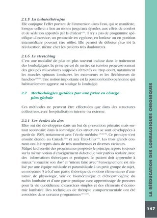 2.1.6 Le stretching
C’est une modalité de plus en plus souvent incluse dans le traitement
des lombalgiques. Le principe est de mettre en tension progressivement
des groupes musculaires supposés rétractés ou trop court, notamment
les muscles spinaux lombaires, les extenseurs et les fléchisseurs de
hanches (33,69).Une notion importante est la position lombo-pelvienne qui
habituellement aggrave ou soulage la lombalgie.
2.2

Méthodologies guidées par une prise en charge
plus globale

Ces méthodes ne peuvent être effectuées que dans des structures
collectives, avec hospitalisation interne ou externe.
2.2.1 Les écoles du dos
Elles ont été développées dans un but de prévention primaire mais surtout secondaire dans la lombalgie. Ces structures se sont développées à
partir de 1969, notamment avec l’école suédoise (25,26,76). Ce principe s’est
ensuite étendu au Canada (20) et aux États-Unis (45). Les trois grands courants ont été repris dans de très nombreuses et diverses variantes.
Malgré la diversité des programmes proposés le principe repose toujours
sur la même notion d’enseignement didactique voir parfois scolaire,avec
des informations théoriques et pratiques. Le patient doit apprendre à
mieux “connaître son dos” et “mieux faire avec” l’enseignement est réalisé par une équipe médicale et paramédicale à un petit groupe de sujet,
en moyenne 5 à 6, d’une partie théorique de notions élémentaires d’anatomie, de physiologie, voir de biomécanique et d’étiopathogénie du
rachis lombaire et d’une partie pratique avec apprentissage de postures
pour la vie quotidienne, d’exercices simples et des éléments d’économie lombaire. Des techniques de thérapie comportementale ont été
associées dans certains programmes (3,53,20).

LA RÉÉDUCATION DES LOMBALGIQUES CHRONIQUES

2.1.5 La balnéothérapie
Elle conjugue l’effet portant de l’immersion dans l’eau, qui se manifeste,
lorsque celle-ci a lieu au moins jusqu’aux épaules, aux effets de confort
et de sédation apportés par la chaleur (35). Il n’y a pas de programme spécifique d’exercice, un protocole en cyphose, en lordose ou en position
intermédiaire pouvant être utilisé. Elle permet de débuter plus tôt la
rééducation, même chez les patients très douloureux.

147

 