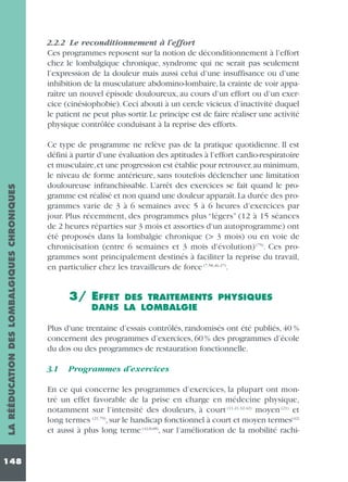 LA RÉÉDUCATION DES LOMBALGIQUES CHRONIQUES

2.2.2 Le reconditionnement à l’effort
Ces programmes reposent sur la notion de déconditionnement à l’effort
chez le lombalgique chronique, syndrome qui ne serait pas seulement
l’expression de la douleur mais aussi celui d’une insuffisance ou d’une
inhibition de la musculature abdomino-lombaire, la crainte de voir apparaître un nouvel épisode douloureux, au cours d’un effort ou d’un exercice (cinésiophobie). Ceci abouti à un cercle vicieux d’inactivité duquel
le patient ne peut plus sortir. Le principe est de faire réaliser une activité
physique contrôlée conduisant à la reprise des efforts.

148

Ce type de programme ne relève pas de la pratique quotidienne. Il est
défini à partir d’une évaluation des aptitudes à l’effort cardio-respiratoire
et musculaire,et une progression est établie pour retrouver,au minimum,
le niveau de forme antérieure, sans toutefois déclencher une limitation
douloureuse infranchissable. L’arrêt des exercices se fait quand le programme est réalisé et non quand une douleur apparaît.La durée des programmes varie de 3 à 6 semaines avec 5 à 6 heures d’exercices par
jour. Plus récemment, des programmes plus “légers” (12 à 15 séances
de 2 heures réparties sur 3 mois et assorties d'un autoprogramme) ont
été proposés dans la lombalgie chronique (> 3 mois) ou en voie de
chronicisation (entre 6 semaines et 3 mois d'évolution) (75). Ces programmes sont principalement destinés à faciliter la reprise du travail,
en particulier chez les travailleurs de force (7,58,46,47).

3/ EFFET

DES TRAITEMENTS PHYSIQUES
DANS LA LOMBALGIE

Plus d'une trentaine d’essais contrôlés, randomisés ont été publiés, 40 %
concernent des programmes d’exercices, 60 % des programmes d’école
du dos ou des programmes de restauration fonctionnelle.
3.1

Programmes d’exercices

En ce qui concerne les programmes d’exercices, la plupart ont montré un effet favorable de la prise en charge en médecine physique,
notamment sur l’intensité des douleurs, à court (11,21,32,42) moyen (21) et
long termes (21,79), sur le handicap fonctionnel à court et moyen termes(42)
et aussi à plus long terme (42,8,68), sur l’amélioration de la mobilité rachi-

 