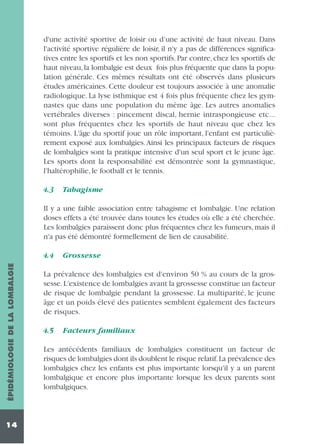 d'une activité sportive de loisir ou d’une activité de haut niveau. Dans
l'activité sportive régulière de loisir, il n'y a pas de différences significatives entre les sportifs et les non sportifs. Par contre, chez les sportifs de
haut niveau, la lombalgie est deux fois plus fréquente que dans la population générale. Ces mêmes résultats ont été observés dans plusieurs
études américaines. Cette douleur est toujours associée à une anomalie
radiologique. La lyse isthmique est 4 fois plus fréquente chez les gymnastes que dans une population du même âge. Les autres anomalies
vertébrales diverses : pincement discal, hernie intraspongieuse etc...
sont plus fréquentes chez les sportifs de haut niveau que chez les
témoins. L'âge du sportif joue un rôle important, l'enfant est particulièrement exposé aux lombalgies.Ainsi les principaux facteurs de risques
de lombalgies sont la pratique intensive d'un seul sport et le jeune âge.
Les sports dont la responsabilité est démontrée sont la gymnastique,
l'haltérophilie, le football et le tennis.
4.3

Tabagisme

Il y a une faible association entre tabagisme et lombalgie. Une relation
doses effets a été trouvée dans toutes les études où elle a été cherchée.
Les lombalgies paraissent donc plus fréquentes chez les fumeurs, mais il
n'a pas été démontré formellement de lien de causabilité.

ÉPIDÉMIOLOGIE DE LA LOMBALGIE

4.4

14

Grossesse

La prévalence des lombalgies est d'environ 50 % au cours de la grossesse. L'existence de lombalgies avant la grossesse constitue un facteur
de risque de lombalgie pendant la grossesse. La multiparité, le jeune
âge et un poids élevé des patientes semblent également des facteurs
de risques.
4.5

Facteurs familiaux

Les antécédents familiaux de lombalgies constituent un facteur de
risques de lombalgies dont ils doublent le risque relatif.La prévalence des
lombalgies chez les enfants est plus importante lorsqu'il y a un parent
lombalgique et encore plus importante lorsque les deux parents sont
lombalgiques.

 