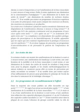 3.2

Les écoles du dos

Si certaines études ont montré des améliorations de la douleur à court et
à moyen termes, une amélioration du handicap à court terme, une amélioration de la mobilité et de la force musculaire à court terme, et une
diminution de la durée des arrêts de travail, les résultats à long terme
sont, pour la plupart, négatifs, et les études méthodologiquement le
mieux réalisées ne montrent aucun effet en terme de prévention primaire, secondaire ou tertiaire (10). Il ne semble donc pas exister aujourd’hui suffisamment de preuve pour généraliser le principe de l’école du
dos dans le traitement de la lombalgie chronique (72).
3.3

Les programmes de reconditionnement à l’effort

Dans la majorité des essais publiés un effet favorable est rapporté (22,40,1,16,29,38,39). Il s’agit d’un retour au travail plus rapide (22,31,38,73), d’une
amélioration de la mobilité de la force musculaire (1,16,29,38) à 3, 6 mois et
1 an, d’une amélioration de la douleur à court terme, d’une amélioration subjective des capacités physiques du patient à 1 an, de l’évaluation
des capacités cardio-vasculaires à 1 an (29,38). Il faut toutefois noter dans la
plupart de ces essais, l’absence de groupe contrôle valide. Le rôle de

LA RÉÉDUCATION DES LOMBALGIQUES CHRONIQUES

dienne,à court et long termes,et sur l’amélioration de la force musculaire
à court, moyen et long termes. Enfin, il existe également une diminution
de la consommation d’antalgiques (42,8), une diminution de la durée des
arrêts de travail (65), une diminution du nombre de rechutes douloureuses (19,68). Il ne semble pas exister un programme d’exercices supérieur
à un autre, les principaux essais ayant comparé des exercices en flexion,
des exercices en extension, et un placebo.
Les essais avec évaluation à plusieurs années montrent clairement une
dégradation de l’amélioration obtenue à moyen et long termes(65,8). Il
semble que 64% des patients continuent seul un programme d’exercices après trois mois (11,13), 32 % après un an (14,30), et seulement 20 %
après trois ans (8). La compliance est dépendante des qualités pédagogiques du prescripteur et du kinésithérapeute. Il semble apparaître
que les sujets qui ont continué régulièrement la pratique d’exercices
ont été améliorés (42,19). Il est donc logique de prescrire un programme
d’auto-rééducation et de persuader le patient de l’importance de
celui-ci.

149

 