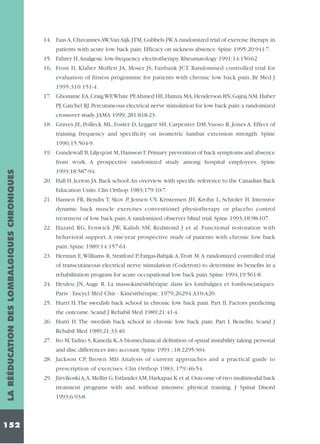 14. Faas A, Chavannes AW,Van Aijk JTM, Gubbels JW.A randomized trial of exercise therapy in
patients with acute low back pain. Efficacy on sickness absence. Spine 1995;20:941-7.
15. Fahrer H.Analgesic low-frequency electrotherapy. Rheumatology 1991;14:150-62
16. Frost H, Klaber Moffett JA, Moser JS, Fairbank JCT. Randomised controlled trial for
evaluation of fitness programme for patients with chronic low back pain. Br Med J
1995;310:151-4.
17. Ghoname EA,Craig WF,White PF,Ahmed HE,Hamza MA,Henderson BN,Gajraj NM,Huber
PJ, Gatchel RJ. Percutaneous electrical nerve stimulation for low back pain: a randomized
crossover study. JAMA 1999; 281:818-23.
18. Graves JE, Polleck ML, Foster D, Leggett SH, Carpenter DM,Vuoso R, Jones A. Effect of
training frequency and specificity on isometric lumbar extension strength. Spine
1990;15:504-9.
19. Gundewall B,Liljeqvist M,Hansson T.Primary prevention of back symptoms and absence

LA RÉÉDUCATION DES LOMBALGIQUES CHRONIQUES

from work. A prospective randomized study among hospital employees. Spine

152

1993;18:587-94.
20. Hall H, Iceton JA. Back school.An overview with specific reference to the Canadian Back
Education Units. Clin Orthop 1983;179:10-7.
21. Hansen FR, Bendix T, Skov P, Jensen CV, Kristensen JH, Krohn L, Schioler H. Intensive
dynamic back muscle exercises conventionel physiotherapy or placebo control
treatment of low back pain.A randomized observer blind trial. Spine 1993;18:98-107.
22. Hazard RG, Fenwick JW, Kalish SM, Redmond J et al. Functional restoration with
behavioral support. A one-year prospective study of patients with chronic low back
pain. Spine 1989;14:157-61.
23. Herman E,Williams R, Stratford P, Fargas-Babjak A,Trott M.A randomized controlled trial
of transcutaneous electrical nerve stimulation (Codetron) to determine its benefits in a
rehabilitation program for acute occupational low back pain. Spine 1994;19:561-8.
24. Heuleu JN, Auge R. La massokinésithérapie dans les lombalgies et lombosciatiques.
Paris : Encycl Méd Chir - Kinésithérapie, 1979;26294:A10-A20.
25. Hurri H.The swedish back school in chronic low back pain. Part II. Factors predicting
the outcome. Scand J Rehabil Med 1989;21:41-4.
26. Hurri H. The swedish back school in chronic low back pain. Part I. Benefits. Scand J
Rehabil Med 1989;21:33-40.
27. Ito M,Tadno S, Kaneda K.A biomechanical definition of spinal instability taking personal
and disc differences into account. Spine 1993 ; 18:2295-304.
28. Jackson CP, Brown MD. Analysis of current approaches and a practical guide to
prescription of exercises. Clin Orthop 1983; 179:46-54.
29. Järvikoski A,A.Mellin G,Estlander AM,Harkapaa K et al.Outcome of two multimodal back
treatment programs with and without intensive physical training. J Spinal Disord
1993;6:93-8.

 