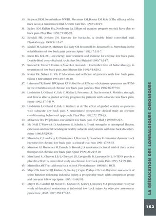 30. Keijsers JFEM, Steenbakkers MWHL, Meertens RM, Bouter LM, Kok G.The efficacy of the
back scool.A randomized trial.Arthrits Care Res 1990;3:204-9.
31. Kellett KM, Kellett DA, Nordholm LA. Effects of exercise program on sick leave due to
back pain. Phys Ther 1991;71:283-93.
32. Kendall PH, Jenkins JM. Exercise for backache. A double blind controlled trial.
Physiotherapy 1968;54:154-7.
33. Khalil TM,Asfour SS, Martinez LM,Waly SM, Rosomoff RS, Rosomoff HL. Stretching in the
rehabilitation of low back pain patients. Spine 1992;17:311-7.
34. Klein RG. Eek BC. Low-energy laser teatment and exercise for chronic low back pain.
Double-blind controlled trial.Arch phys Med Rehabil 1990;71:34-7.
35. Konrad K, Tatrai T, Hunka A, Vereckei, Korondi I. Controlled trial of balneotherapy in
treatment of low back pain.Ann Rheum Dis 1992;51:820-2.
36. Kvien TK, Nilsen H, Vik P. Education and self-care of patients with low back pain.

in the rehabilitation of chronic low back pain patients. Pain 1986;26:277-90.
38. Lindström I, Ohlund C, Eek C, Wallin L, Peterson LE, Nachemson A. Mobility, strengh,
and fitness after a graded activity program for patients with subacute low back pain.
Spine 1992; 17:641-9.
39. Lindström I, Ohlund C, Eek C,Wallin L et al.The effect of graded activity on patients
with subacute low back pain. A randomized prospective clinical study an operantconditionning behavioral approach. Phys Ther 1992;72:279-93.
40. McKenzie RA. Prophylaxis inrecurrent low back pain. N Z Med J 1979;89:22-3.
41. Mc Neill T, Warwick D, Andersson G, Schultz A. Trunk strengths in attempted flexion,
extension and lateral bending in healthy subjects and patients with low back disorders.
Spine 1980;5:529-38
42. Manniche C, Lundberg E, Christensen I, Bentzen L, Hesselsoe G. Intensive dynamic back
exercises for chronic low back pain : a clinical trial. Pain 1991;47:53-63.
43. Mannion AF, Muntener M,Taimela S, Dvorak J.A randomized clinical trial of three active
therapies for chronic low back pain. Spine 1999; 24:2435-48
44. Marchand S., Charest J, Li J, Chenard JR, Lavignolle B, Laurencelle L. Is TENS purely a
placebo effect? A controlled study on chronic low back pain. Pain 1993; 54:99-106.
45. Mattmiller AW.The california back school. Physiotherapy 1980;66:118-21.
46. Mayer TG, Gatchel RJ, Kishino N, Keeley J, Capra P, Mayer H et al.Abjective assessment of
spine function following industrial injury. A prospective study with comparison group
and one-year follow up. Spine 1985;10:482-93.
47. Mayer TG, Gatchel RJ, Mayer H, Kishino N, Keeley J, Mooney V.A prospective two-year
study of functional restoration in industrial low back injury. An objective assessment
procedure. JAMA 1987;258:1763-7.

LA RÉÉDUCATION DES LOMBALGIQUES CHRONIQUES

Scand J Rheumatol 1981;10:318-20.
37. Lehmann TR,Russel DW,Spratt KF,Colby H et al.Efficacy of electroacupuncture and TENS

153

 
