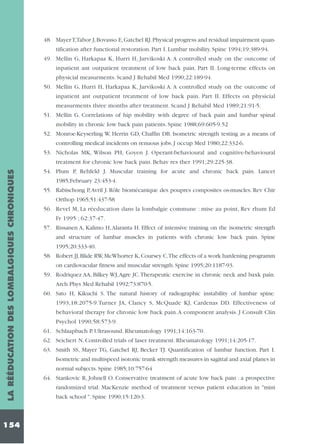 48. Mayer T,Tabor J, Bovasso E, Gatchel RJ. Physical progress and residual impairment quantification after functional restoration. Part I. Lumbar mobility. Spine 1994;19:389-94.
49. Mellin G, Harkapaa K, Hurri H, Jarvikoski A. A controlled study on the outcome of
inpatient ant outpatient treatment of low back pain. Part II. Long-terme effects on
physicial measurments. Scand J Rehabil Med 1990;22:189-94.
50. Mellin G, Hurri H, Harkapaa K, Jarvikoski A. A controlled study on the outcome of
inpatient ant outpatient treatment of low back pain. Part II. Effects on physicial
measurments three months after treatment. Scand J Rehabil Med 1989;21:91-5.
51. Mellin G. Correlations of hip mobility with degree of back pain and lumbar spinal
mobility in chronic low back pain patients. Spine 1988;69:605-9.52
52. Monroe-Keyserling W, Herrin GD, Chaffin DB. Isometric strength testing as a means of
controlling medical incidents on renuous jobs. J occup Med 1980;22:332-6.
53. Nicholas MK, Wilson PH, Goyen J. Operant-behavioural and cognitive-behavioural

LA RÉÉDUCATION DES LOMBALGIQUES CHRONIQUES

treatment for chronic low back pain. Behav res ther 1991;29:225-38.

154

54. Plum P, Rehfeld J. Muscular training for acute and chronic back pain. Lancet
1985;February 23:453-4.
55. Rabischong P,Avril J. Rôle biomécanique des poupres composites os-muscles. Rev Chir
Orthop 1965;51:437-58
56. Revel M, La réeducation dans la lombalgie commune : mise au point, Rev rhum Ed
Fr 1995 ; 62:37-47.
57. Rissanen A, Kalimo H, Alaranta H. Effect of intensive training on the isometric strength
and structure of lumbar muscles in patients with chronic low back pain. Spine
1995;20:333-40.
58. Robert JJ, Blide RW, McWhorter K, Coursey C.The effects of a work hardening programm
on cardiovacular fitness and muscular strength. Spine 1995;20:1187-93.
59. Rodriquez AA, Bilkey WJ,Agre JC.Therapeutic exercise in chronic neck and baxk pain.
Arch Phys Med Rehabil 1992;73:870-5.
60. Sato H, Kikuchi S. The natural history of radiographic instability of lumbar spine.
1993;18:2075-9.Turner JA, Clancy S, McQuade KJ, Cardenas DD. Effectiveness of
behavioral therapy for chronic low back pain.A component analysis. J Consult Clin
Psychol 1990;58:573-9.
61. Schlaapbach P. Ultrasound. Rheumatology 1991;14:163-70.
62. Seichert N. Controlled trials of laser treatment. Rheumatology 1991;14:205-17.
63. Smith SS, Mayer TG, Gatchel RJ, Becker TJ. Quantification of lumbar function. Part I.
Isometric and multispeed isotonic trunk strength measures in sagittal and axial planes in
normal subjects. Spine 1985;10:757-64
64. Stankovic R, Johnell O. Conservative treatment of acute low back pain : a prospective
randomized trial. MacKenzie method of treatment versus patient education in "mini
back school ". Spine 1990;15:120-3.

 