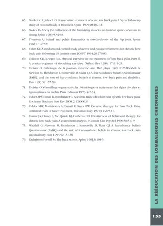 65. Stankovic R, Johnell O. Conservative treatment of acute low back pain.A 5-year follow-up
study of two methods of treatment. Spine 1995;20:469-72.
66. Stokes IA,Abery JM. Influence of the hamstring muscles on lumbar spine curvature in
sitting. Spine 1980;5:525-8.
67. Thurston AJ. Spinal and pelvic kinematics in osteoarthrosis of the hip joint. Spine
1985;10:467-71.
68. Timm KE.A randomized-control study of active and passive treatments for chronic low
back pain following L5 laminectomy. JOSPT 1994;20:276-86.
69. Tollison CD, Kriegel ML. Physical exercise in the treatment of low back pain. Part II.
A pratical regimen of stretching exercise. Orthop Rev 1988; 17:913-23.
70. Troisier O. Pathologie de la position extrême. Ann Méd phys 1969;12:27-Waddell G,
Newton M, Henderson I, Somerville D, Main CJ. A fear-Avoidance beliefs Questionnaire
(FABQ) and the role of fear-avoidance beliefs in chronic low back pain and disability,

ligamentaires du rachis. Paris : Masson 1973:447-34.
72. Tulder MW,Esmail R,Bombardier C,Koes BW.Back school for non specific low back pain.
Cochrane Database Syst Rev 2000; 2: CD000261.
73. Tulder MW, Malmivaara A, Esmail R, Koes BW. Exercise therapy for Low Back Pain.
ontrolled trials of laser treatment. Rheumatology 1991;14:205-17.
74. Turner JA, Clancy S, Mc Quade KJ, Carderas DD. Effectiveness of behavioral therapy for
chronic low back pain.A component analysis. J Consult Clin Psychol 1990;58;537-9
75. Waddell G, Newton M, Henderson I, Somerville D, Main CJ. A fear-advance beliefs
Questionnaire (FABQ) and the role of fear-avoidance beliefs in chronic low back pain
and disability. Pain 1993;52;157-58
76. Zachrisson Forsell M.The back school. Spine 1981;6:104-6.

LA RÉÉDUCATION DES LOMBALGIQUES CHRONIQUES

Pain 1993;52:157-58.
71. Troisier O.Vérouillage segmentaire. In : Sémiologie et traitement des algies discales et

155

 