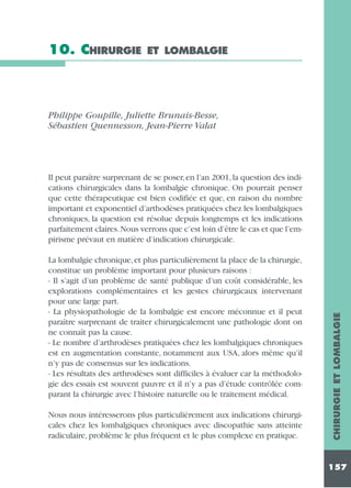 10. CHIRURGIE

ET LOMBALGIE

Philippe Goupille, Juliette Brunais-Besse,
Sébastien Quennesson, Jean-Pierre Valat

La lombalgie chronique, et plus particulièrement la place de la chirurgie,
constitue un problème important pour plusieurs raisons :
- Il s’agit d’un problème de santé publique d’un coût considérable, les
explorations complémentaires et les gestes chirurgicaux intervenant
pour une large part.
- La physiopathologie de la lombalgie est encore méconnue et il peut
paraître surprenant de traiter chirurgicalement une pathologie dont on
ne connaît pas la cause.
- Le nombre d’arthrodèses pratiquées chez les lombalgiques chroniques
est en augmentation constante, notamment aux USA, alors même qu’il
n’y pas de consensus sur les indications.
- Les résultats des arthrodèses sont difficiles à évaluer car la méthodologie des essais est souvent pauvre et il n’y a pas d’étude contrôlée comparant la chirurgie avec l’histoire naturelle ou le traitement médical.
Nous nous intéresserons plus particulièrement aux indications chirurgicales chez les lombalgiques chroniques avec discopathie sans atteinte
radiculaire, problème le plus fréquent et le plus complexe en pratique.

CHIRURGIE ET LOMBALGIE

Il peut paraître surprenant de se poser, en l’an 2001, la question des indications chirurgicales dans la lombalgie chronique. On pourrait penser
que cette thérapeutique est bien codifiée et que, en raison du nombre
important et exponentiel d’arthodèses pratiquées chez les lombalgiques
chroniques, la question est résolue depuis longtemps et les indications
parfaitement claires.Nous verrons que c’est loin d’être le cas et que l’empirisme prévaut en matière d’indication chirurgicale.

157

 