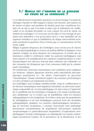 EST L’ORIGINE DE LA DOULEUR
AU COURS DE LA LOMBALGIE ?

CHIRURGIE ET LOMBALGIE

1/ QUELLE

158

C’est effectivement la première question à se poser lorsque l’on parle de
chirurgie. Il paraît en effet logique d’opérer une fracture, une tumeur ou
de mettre en place une prothèse de hanche pour une coxarthrose évoluée car on sait ce que l’on traite et parce que le traitement est codifié,
validé et les résultats favorables en sont connus. En est-il de même en
matière de lombalgies ? Ce n’est pas sûr. En effet, si l’on envisage de pratiquer une arthrodèse, c’est qu’on pense qu’il y a une instabilité sur un
segment rachidien et que la stabilisation du disque intervertébral incriminé permettra la guérison. Nous verrons que ce raisonnement est loin
d’être validé.
Malgré la grande fréquence des lombalgies, nous savons peu de choses
sur leur physiopathologie et il nous est parfois difficile d’expliquer à nos
patients l’origine de leurs douleurs. En conséquence, il n’existe pas de
traitement codifié et réellement validé. Les patients lombalgiques sont
ainsi exposés à la multiplication des examens complémentaires et à des
thérapeutiques très diverses relevant plus volontiers des habitudes ou
des croyances du thérapeute que d’un consensus établi par la communauté scientifique.
De nombreuses structures anatomiques sont candidates pour expliquer
ces douleurs : disques, ligaments, muscles, nerfs, articulations inter-apophysaires postérieures, os... De même, l’intervention de processus
“biochimiques”, faisant notamment appel à des enzymes protéolytiques
et à des cytokines, est maintenant reconnue.
Les lombalgies sont d’origine multifactorielle. Ainsi, le vieillissement et
les facteurs traumatiques sont largement incriminés. Le processus anatomique responsable de cet état pathologique est mal connu et l’approche
de ce problème par les techniques d’imagerie a été, jusqu’à maintenant,
peu satisfaisante car il n’existe pas de parallélisme entre les données
radiographiques et les symptômes.Il est bien connu que des populations
de lombalgiques et de non lombalgiques peuvent avoir des anomalies
radiographiques similaires. Les données épidémiologiques (incidence,
âge de survenue, localisation...) connues concernant cette pathologie
proviennent essentiellement de populations sélectionnées (patients
symptomatiques et particulièrement hospitalisés), d’explorations morphologiques, d’études radiologiques ou chirurgicales. Les études cadavériques permettent l’analyse de la prévalence, de la distribution et des

 