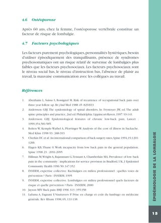 4.6

Ostéoporose

Après 60 ans, chez la femme, l'ostéoporose vertébrale constitue un
facteur de risque de lombalgie.
4.7

Facteurs psychologiques

Les facteurs purement psychologiques, personnalités hystériques, besoin
d'utiliser épisodiquement des tranquillisants, présence de syndromes
psychosomatiques ont un risque relatif de survenue de lombalgies plus
faibles que les facteurs psychosociaux. Les facteurs psychosociaux sont
le niveau social bas, le niveau d'instruction bas, l'absence de plaisir au
travail, la mauvaise communication avec les collègues au travail.

Références
1.

Abenhaim L, Suissa S, Rossignol M. Risk of recurrence of occupational back pain over
three year follow up. Br j Ind Med 1988 45 :829-833

2.

Andersson GBJ. The epidemiology of spinal disorders, In: Frymoyer JW, ed. The adult
spine: principles and practice, 2nd ed. Philadelphia: Lippincort-Raven, 1997: 93-141.

3.

Andersson GBJ, Epidemiological features of chronic low-back pain, Lancet :
1999,354,581-585.
Bolten W, Kemple-Waibel A, Pforringer W. Analysis of the cost of illness in backache.
Med Klim 1998 93 :388-393

5.

Cherkin DC et al :An international comparison of back surgery rates,Spine 1994,19,12011206

6.

Hagen KB, Thune 0. Work incapacity from low back pain in the general population.
Spine 1998 23 : 2091-2095

7.

Hillman M,Wright A, Rajaratnam G,Tennant A, Chamberlain MA. Prevalence of low back
pain in the community : implications for service provision in Bradford, UK. J Epidemiol
Community Health 1996 50: 347-352

8.

INSERM, expertise collective. Rachialgies en milieu professionnel : quelles voies de
prévention ? Paris : INSERM, 1995

9.

INSERM, expertise collective. Lombalgies en milieu professionnel quels facteurs de
risque et quelle prévention ? Paris : INSERM, 2000

10. Jayson MIV. Back pain. BMJ 1996 313 :355-358
11. Lafuma A, Fagnani F, Vautravers P. Prise en charge et coût du lumbago en médecine
générale. Rev Rhum 1998, 65, 131-138.

ÉPIDÉMIOLOGIE DE LA LOMBALGIE

4.

15

 