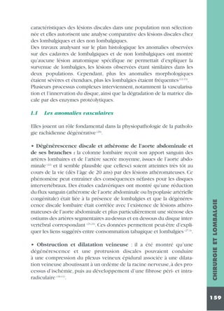 caractéristiques des lésions discales dans une population non sélectionnée et elles autorisent une analyse comparative des lésions discales chez
des lombalgiques et des non lombalgiques.
Des travaux analysant sur le plan histologique les anomalies observées
sur des cadavres de lombalgiques et de non lombalgiques ont montré
qu’aucune lésion anatomique spécifique ne permettait d’expliquer la
survenue de lombalgies, les lésions observées étant similaires dans les
deux populations. Cependant, plus les anomalies morphologiques
étaient sévères et étendues, plus les lombalgies étaient fréquentes (12,13).
Plusieurs processus complexes interviennent, notamment la vascularisation et l’innervation du disque, ainsi que la dégradation de la matrice discale par des enzymes protéolytiques.
1.1

Les anomalies vasculaires

• Dégénérescence discale et athérome de l’aorte abdominale et
de ses branches : la colonne lombaire reçoit son apport sanguin des
artères lombaires et de l’artère sacrée moyenne, issues de l’aorte abdominale (22) et il semble plausible que celles-ci soient atteintes très tôt au
cours de la vie (dès l’âge de 20 ans) par des lésions athéromateuses. Ce
phénomène peut entraîner des conséquences néfastes pour les disques
intervertébraux. Des études cadavériques ont montré qu’une réduction
du flux sanguin (athérome de l’aorte abdominale ou hypoplasie artérielle
congénitale) était liée à la présence de lombalgies et que la dégénérescence discale lombaire était corrélée avec l’existence de lésions athéromateuses de l’aorte abdominale et plus particulièrement une sténose des
ostiums des artères segmentaires au-dessus et en dessous du disque intervertébral correspondant (23,24). Ces données permettent peut-être d’expliquer les liens suggérés entre consommation tabagique et lombalgies (27,3).
• Obstruction et dilatation veineuse : il a été montré qu’une
dégénérescence et une protrusion discales pouvaient conduire
à une compression du plexus veineux épidural associée à une dilatation veineuse aboutissant à un œdème de la racine nerveuse, à des processus d’ischémie, puis au développement d’une fibrose péri- et intraradiculaire (18,11).

CHIRURGIE ET LOMBALGIE

Elles jouent un rôle fondamental dans la physiopathologie de la pathologie rachidienne dégénérative (20).

159

 