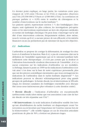 Ce dernier point explique, en large partie, les variations entre pays
(rapport de 1/10 entre l’Écosse et les USA) et régionales observées
aux USA (35/100 000 à l’Ouest et 4/100 000 à l’Est) : la corrélation est
presque parfaite (r = 0,95) entre le nombre de chirurgiens et le
nombre d’interventions sur le rachis lombaire (5).
Les patients opérés, représentant environ 1 % des lombalgiques chroniques, sont également les plus coûteux, les investigations pré-opératoires et les interventions représentant un tiers des dépenses médicales
en termes de lombalgie chronique. On peut donc s’interroger sur la validité d’une intervention coûteuse, fréquemment réalisée, alors même,
nous le verrons,qu’il n’y a aucune preuve de son efficacité,et les intérêts
financiers en jeu ne permettent pas de raisonner de façon très objective.

CHIRURGIE ET LOMBALGIE

2.3

162

Indications

L’arthrodèse se propose de corriger la déformation, de soulager les douleurs et d’améliorer la fonction. Mais il n’y a pas de consensus clair sur la
définition de l’instabilité segmentaire qui est le rationnel justifiant habituellement cette thérapeutique ; il n’est pas certain que la douleur et
l’altération fonctionnelle résultent directement de l’instabilité ; il n’y a
aucun consensus sur les indications d’arthrodèse ou ses modalités.
A.Deburge,faisant le point en 1999 sur les indications d’arthrodèses écrivait ainsi “c’est donc sur la base de notre expérience personnelle, plus
que sur des preuves scientifiques inexistantes, que nous envisagerons les
indications de l’arthrodèse dans le rachis lombaire dégénératif” (6). Les
indications peuvent se discuter schématiquement pour cinq grands
groupes de pathologies : la hernie discale, les ré-interventions, le SPL-isthmique, les sténoses canalaires, les lombalgies essentielles avec discopathie (nous nous intéresserons plus volontiers à cette dernière entité).
• Hernie discale : l’indication d’arthrodèse est exceptionnelle
(arthrectomie totale) alors même que son association à une cure de hernie discale est très répandue aux USA (6).
• Ré-interventions : la seule indication d’arthrodèse semble être lorsqu’une déstabilisation du rachis lombaire est diagnostiquée avant l’intervention ou est favorisée par l’importance de l’exérèse osseuse lors de
la réintervention (6) ; elle semble logique en cas de résection articulaire
postérieure de plus de 50%, a fortiori sur plusieurs étages.

 