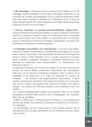 • SPL-isthmique : l’indication peut se discuter chez l’adulte en cas de
lombalgie rebelle invalidante ou de signes d’irritation radiculaire, et en
l’absence de troubles psychologiques ou de conflit professionnel.Ainsi,
dans une étude évaluant les résultats de l’arthrodèse L5/S1, le taux de
bons résultats était de 92% chez les patients sans litige médico-légal,mais
seulement de 60% en cas de litige (16).

• Lombalgies essentielles avec discopathie : c’est dans cette indication que le nombre d’arthrodèses a considérablement augmenté ces dernières années et pourtant, c’est certainement le domaine dans lequel les
preuves sont le moins formelles. Il n’y a aucun consensus et aucune
étude contrôlée comparant chirurgie et traitement conservateur. Pour
Deburge, les indications sont exceptionnelles (6) et Nachemson y est
fortement opposé (26).
La question essentielle, qui n’a pas été résolue, est de savoir si nous disposons de critères fiables permettant d’incriminer une discopathie,
objectivée sur les diverses techniques d’imagerie, dans la genèse de la
lombalgie. Il est intéressant à ce sujet de rapporter les propos de
Deburge (24) : “les patients sont soigneusement sélectionnés... Il peut
paraître paradoxal de prétendre sélectionner les patients avec soin alors
que tous les critères sur lesquels cette sélection est basée sont sujets à
critique”. Les critères de sélection proposés sont nombreux mais non
validés (6) :
- Les clichés radiographiques simples n’ont aucune valeur et les clichés
dynamiques montrent plus souvent, chez le lombalgique, une hypomobilité qu’une instabilité.
- L’IRM ne reflète que la déshydratation du disque et les modifications
décrites par Modic n’ont jamais été clairement corrélées avec l’existence
de lombalgies.
- La discographie est très controversée et tant l’image obtenue que la
reproduction de la douleur spontanée lors de l’injection ont une valeur
toute relative.

CHIRURGIE ET LOMBALGIE

• Sténose lombaire et pseudo-spondylolisthésis dégénératif :
autant les indications paraissent justifiées en cas de souffrance radiculaire
rebelle au traitement médical, autant les indications dans la lombalgie
sont controversées. Les essais publiés ne permettent pas de répondre
quant à l’efficacité des diverses techniques chirurgicales, en raison des
nombreuses insuffisances méthodologiques (9).

163

 
