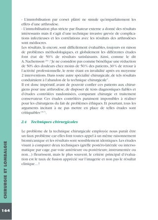 - L’immobilisation par corset plâtré ne simule qu’imparfaitement les
effets d’une arthrodèse.
- L’immobilisation plus stricte par fixateur externe a donné des résultats
intéressants mais il s’agit d’une technique invasive grevée de complications infectieuses et les corrélations avec les résultats des arthrodèses
sont médiocres.
Les résultats, là encore, sont difficilement évaluables, toujours en raison
de problèmes méthodologiques, et globalement les différentes études
font état de 50 % de résultats satisfaisants. Ainsi, comme le dit
A. Nachemson (26) :“Je ne considère pas comme bénéfique une réduction
de 50% des douleurs chez moins de 50 % des patients, 30 % de retour à
l’activité professionnelle, le reste étant en invalidité après en moyenne
2 interventions. Dans toute autre spécialité chirurgicale, de tels résultats
conduiraient à l’abandon de la technique chirurgicale”.
Il est donc impératif, avant de pouvoir confier ces patients aux chirurgiens pour une arthrodèse, de disposer de tests diagnostiques fiables et
d’études contrôlées randomisées, comparant chirurgie et traitement
conservateur. Ces études contrôlées paraissent impossibles à réaliser
pour les chirurgiens du fait de problèmes éthiques. Et pourtant, tous les
arguments incitant à ne pas mettre en place de telles études sont
critiquables (30,7).

CHIRURGIE ET LOMBALGIE

2.4

164

Techniques chirurgicales

Le problème de la technique chirurgicale employée nous paraît être
un faux problème car elles font toutes appel à un même raisonnement
biomécanique et les résultats sont sensiblement identiques. Les études
visant à comparer deux techniques (greffe postéro-latérale ou intersomatique par cage, par voie antérieure ou postérieure, instrumentée ou
non...) fleurissent, mais le plus souvent, le critère principal d’évaluation est le taux de fusion apprécié sur l’imagerie et non pas le résultat
clinique... !

 