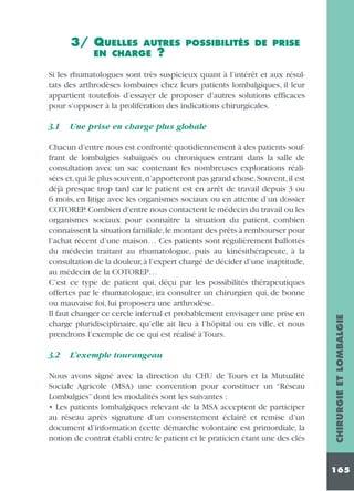 3/ QUELLES

AUTRES POSSIBILITÉS DE PRISE
EN CHARGE ?

Si les rhumatologues sont très suspicieux quant à l’intérêt et aux résultats des arthrodèses lombaires chez leurs patients lombalgiques, il leur
appartient toutefois d’essayer de proposer d’autres solutions efficaces
pour s’opposer à la prolifération des indications chirurgicales.
Une prise en charge plus globale

Chacun d’entre nous est confronté quotidiennement à des patients souffrant de lombalgies subaiguës ou chroniques entrant dans la salle de
consultation avec un sac contenant les nombreuses explorations réalisées et,qui le plus souvent,n’apporteront pas grand chose.Souvent,il est
déjà presque trop tard car le patient est en arrêt de travail depuis 3 ou
6 mois, en litige avec les organismes sociaux ou en attente d’un dossier
COTOREP. Combien d’entre nous contactent le médecin du travail ou les
organismes sociaux pour connaître la situation du patient, combien
connaissent la situation familiale,le montant des prêts à rembourser pour
l’achat récent d’une maison… Ces patients sont régulièrement ballottés
du médecin traitant au rhumatologue, puis au kinésithérapeute, à la
consultation de la douleur,à l’expert chargé de décider d’une inaptitude,
au médecin de la COTOREP…
C’est ce type de patient qui, déçu par les possibilités thérapeutiques
offertes par le rhumatologue, ira consulter un chirurgien qui, de bonne
ou mauvaise foi, lui proposera une arthrodèse.
Il faut changer ce cercle infernal et probablement envisager une prise en
charge pluridisciplinaire, qu’elle ait lieu à l’hôpital ou en ville, et nous
prendrons l’exemple de ce qui est réalisé à Tours.
3.2

L’exemple tourangeau

Nous avons signé avec la direction du CHU de Tours et la Mutualité
Sociale Agricole (MSA) une convention pour constituer un “Réseau
Lombalgies” dont les modalités sont les suivantes :
• Les patients lombalgiques relevant de la MSA acceptent de participer
au réseau après signature d’un consentement éclairé et remise d’un
document d’information (cette démarche volontaire est primordiale, la
notion de contrat établi entre le patient et le praticien étant une des clés

CHIRURGIE ET LOMBALGIE

3.1

165

 