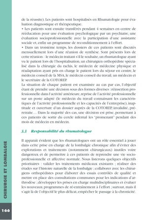 de la réussite). Les patients sont hospitalisés en Rhumatologie pour évaluation diagnostique et thérapeutique.
• Les patients sont ensuite transférés pendant 4 semaines en centre de
rééducation pour une évaluation psychologique par un psychiatre, une
évaluation socioprofessionnelle avec la participation d’une assistante
sociale et, enfin un programme de reconditionnement à l‘effort.
• Dans un troisième temps, les dossiers de ces patients sont discutés
mensuellement lors d’une réunion de synthèse. Sont présents lors de
cette réunion : le médecin traitant s’il le souhaite,un rhumatologue ayant
vu le patient lors de l’hospitalisation, un chirurgien orthopédiste spécialisé dans la chirurgie du rachis, le médecin de médecine physique et
réadaptation ayant pris en charge le patient lors du séjour en centre, le
médecin conseil de la MSA, le médecin conseil du travail, un médecin et
le secrétaire de la COTOREP.
La situation de chaque patient est examinée au cas par cas, l’objectif
étant de prendre une décision sous des formes diverses : réinsertion professionnelle dans l‘activité antérieure,reprise de l’activité professionnelle
sur un poste adapté (le médecin du travail connaissant les caractéristiques de l’activité professionnelle et les capacités de l’entreprise), inaptitude et ouverture d’un dossier auprès de la COTOREP, invalidité, préretraite… Dans la majorité des cas, une décision est prise, permettant à
ces patients de sortir du cercle infernal les “promenant” pendant des
mois de médecin en médecin.

CHIRURGIE ET LOMBALGIE

3.3

166

Responsabilité du rhumatologue

Il apparaît évident que les rhumatologues ont un rôle essentiel à jouer
dans cette prise en charge de la lombalgie chronique afin d’éviter des
explorations et traitements (notamment chirurgicaux) inutiles voire
dangereux et de permettre à ces patients de reprendre une vie socioprofessionnelle et affective normale. Nous listerons quelques objectifs
prioritaires : valider les traitements médicaux existants ; réaliser des
études sur l’histoire naturelle de la lombalgie ; collaborer avec les chirurgiens orthopédistes pour élaborer des essais contrôlés de qualité et
mettre en place des consultations communes pour les indications d’arthrodèse ; développer les prises en charge multidisciplinaires et évaluer
les nouveaux programmes de ré-entraînement à l’effort ; surtout, mais il
s’agit là de l’objectif le plus délicat, empêcher le passage à la chronicité.

 