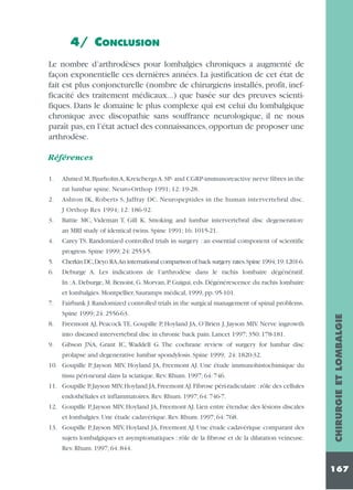 4/ CONCLUSION
Le nombre d’arthrodèses pour lombalgies chroniques a augmenté de
façon exponentielle ces dernières années. La justification de cet état de
fait est plus conjoncturelle (nombre de chirurgiens installés, profit, inefficacité des traitement médicaux...) que basée sur des preuves scientifiques. Dans le domaine le plus complexe qui est celui du lombalgique
chronique avec discopathie sans souffrance neurologique, il ne nous
paraît pas, en l’état actuel des connaissances, opportun de proposer une
arthrodèse.
Références
1.

Ahmed M, Bjurholm A, Kreicbergs A. SP- and CGRP-immunoreactive nerve fibres in the
rat lumbar spine. Neuro-Orthop 1991; 12: 19-28.

2.

Ashton IK, Roberts S, Jaffray DC. Neuropeptides in the human intervertebral disc.
J Orthop Res 1994; 12: 186-92.

3.

Battie MC, Videman T, Gill K. Smoking and lumbar intervertebral disc degeneration:
an MRI study of identical twins. Spine 1991; 16: 1015-21.

4.

Carey TS. Randomized controlled trials in surgery : an essential component of scientific
progress. Spine 1999; 24: 2553-5.

5.
6.

Cherkin DC,Deyo RA.An international comparison of back surgery rates.Spine 1994;19:1201-6.
Deburge A. Les indications de l’arthrodèse dans le rachis lombaire dégénératif.
In :A. Deburge, M. Benoist, G. Morvan, P. Guigui, eds. Dégénérescence du rachis lombaire
et lombalgies. Montpellier, Sauramps médical, 1999, pp. 95-101.
Fairbank J. Randomized controlled trials in the surgical management of spinal problems.
Spine 1999; 24: 2556-63.

8.

Freemont AJ, Peacock TE, Goupille P, Hoyland JA, O’Brien J, Jayson MIV. Nerve ingrowth
into diseased intervertebral disc in chronic back pain. Lancet 1997; 350: 178-181.

9.

Gibson JNA, Grant IC, Waddell G. The cochrane review of surgery for lumbar disc
prolapse and degenerative lumbar spondylosis. Spine 1999; 24: 1820-32.

10. Goupille P, Jayson MIV, Hoyland JA, Freemont AJ. Une étude immunohistochimique du
tissu péri-neural dans la sciatique. Rev. Rhum. 1997; 64: 746.
11. Goupille P, Jayson MIV, Hoyland JA, Freemont AJ. Fibrose péri-radiculaire : rôle des cellules
endothéliales et inflammatoires. Rev. Rhum. 1997; 64: 746-7.
12. Goupille P, Jayson MIV, Hoyland JA, Freemont AJ. Lien entre étendue des lésions discales
et lombalgies. Une étude cadavérique. Rev. Rhum. 1997; 64: 768.
13. Goupille P, Jayson MIV, Hoyland JA, Freemont AJ. Une étude cadavérique comparant des
sujets lombalgiques et asymptomatiques : rôle de la fibrose et de la dilatation veineuse.

CHIRURGIE ET LOMBALGIE

7.

Rev. Rhum. 1997; 64: 844.

167

 