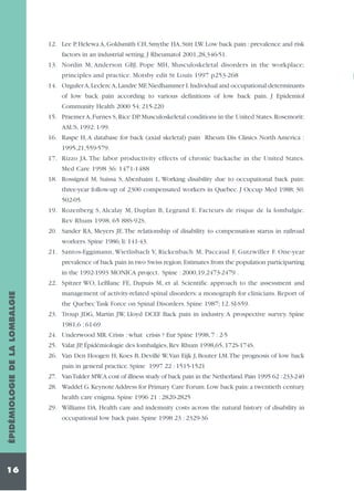 12. Lee P, Helewa A, Goldsmith CH, Smythe HA, Stitt LW. Low back pain : prevalence and risk
factors in an industrial setting. J Rheumatol 2001,28,346-51.
13. Nordin M, Anderson GBJ, Pope MH, Musculoskeletal disorders in the workplace;
principles and practice. Motsby edit St Louis 1997 p253-268
14. Ozguler A,Leclerc A,Landre MF,Niedhammer I.Individual and occupational determinants
of low back pain according to various definitions of low back pain. J Epidemiol
Community Health 2000 54: 215-220
15. Praemer A, Furnes S, Rice DP. Musculoskeletal conditions in the United States. Rosemorit:
AAUS, 1992: 1-99.
16. Raspe H, A database for back (axial skeletal) pain Rheum Dis Clinics North America :
1995,21,559-579.
17. Rizzo JA. The labor productivity effects of chronic backache in the United States.
Med Care 1998 36: 1471-1488
18. Rossignol M, Suissa S, Abenhaim L. Working disability due to occupational back pain:
three-year follow-up of 2300 compensated workers in Quebec. J Occup Med 1988; 30:
502-05.
19. Rozenberg S, Alcalay M, Duplan B, Legrand E. Facteurs de risque de la lombalgie.
Rev Rhum 1998, 65 88S-92S.
20. Sander RA, Meyers JE. The relationship of disability to compensation starus in railroad
worlœrs. Spine 1986; li: 141-43.
21. Santos-Eggimann, Wietlisbach V, Rickenbach M, Paccaud F, Gutzwiller F. One-year
prevalence of back pain in two Swiss region.Estimates from the population participarting
in the 1992-1993 MONICA project. Spine : 2000,19,2473-2479 .

ÉPIDÉMIOLOGIE DE LA LOMBALGIE

22. Spitzer WO, LeBlanc FE, Dupuis M, et al. Scientific approach to the assessment and

16

management of activity-related spinal disorders: a monograph for clinicians. Report of
the Quebec Task Force on Spinal Disorders. Spine 1987; 12. SI-S59.
23. Troup JDG, Martin JW, Lloyd DCEF. Back pain in industry. A prospective survey. Spine
1981,6 : 61-69
24. Underwood MR. Crisis : what crisis ? Eur Spine 1998, 7 : 2-5
25. Valat JP, Épidémiologie des lombalgies, Rev Rhum 1998,65, 172S-174S.
26. Van Den Hoogen H, Koes B, Devillé W,Van Eijk J, Bouter LM.The prognosis of low back
pain in general practice. Spine 1997 22 : 1515-1521
27. Van Tulder MW.A cost of illness study of back pain in the Netherland.Pain 1995 62 :233-240
28. Waddel G. Keynote Address for Primary Care Forum. Low back pain: a twentieth century
health care enigma. Spine 1996 21 : 2820-2825
29. Williams DA. Health care and indemnity costs across the natural history of disability in
occupational low back pain. Spine 1998 23 : 2329-36

 