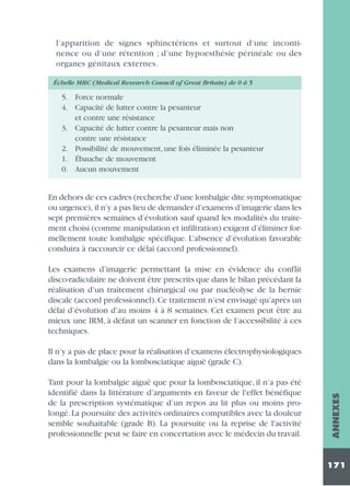 l’apparition de signes sphinctériens et surtout d’une incontinence ou d’une rétention ; d’une hypoesthésie périnéale ou des
organes génitaux externes.
Échelle MRC (Medical Research Council of Great Britain) de 0 à 5

5. Force normale
4. Capacité de lutter contre la pesanteur
et contre une résistance
3. Capacité de lutter contre la pesanteur mais non
contre une résistance
2. Possibilité de mouvement, une fois éliminée la pesanteur
1. Ébauche de mouvement
0. Aucun mouvement

En dehors de ces cadres (recherche d'une lombalgie dite symptomatique
ou urgence), il n’y a pas lieu de demander d’examens d’imagerie dans les
sept premières semaines d’évolution sauf quand les modalités du traitement choisi (comme manipulation et infiltration) exigent d’éliminer formellement toute lombalgie spécifique. L’absence d’évolution favorable
conduira à raccourcir ce délai (accord professionnel).
Les examens d’imagerie permettant la mise en évidence du conflit
disco-radiculaire ne doivent être prescrits que dans le bilan précédant la
réalisation d’un traitement chirurgical ou par nucléolyse de la hernie
discale (accord professionnel). Ce traitement n’est envisagé qu’après un
délai d’évolution d’au moins 4 à 8 semaines. Cet examen peut être au
mieux une IRM, à défaut un scanner en fonction de l’accessibilité à ces
techniques.

Tant pour la lombalgie aiguë que pour la lombosciatique, il n’a pas été
identifié dans la littérature d’arguments en faveur de l'effet bénéfique
de la prescription systématique d’un repos au lit plus ou moins prolongé. La poursuite des activités ordinaires compatibles avec la douleur
semble souhaitable (grade B). La poursuite ou la reprise de l'activité
professionnelle peut se faire en concertation avec le médecin du travail.

ANNEXES

Il n’y a pas de place pour la réalisation d’examens électrophysiologiques
dans la lombalgie ou la lombosciatique aiguë (grade C).

171

 