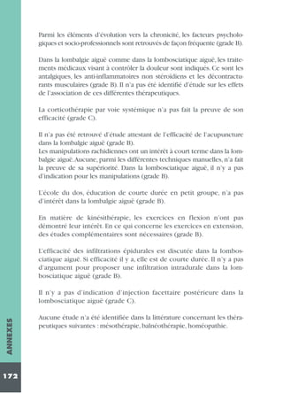 Parmi les éléments d’évolution vers la chronicité, les facteurs psychologiques et socio-professionnels sont retrouvés de façon fréquente (grade B).
Dans la lombalgie aiguë comme dans la lombosciatique aiguë, les traitements médicaux visant à contrôler la douleur sont indiqués. Ce sont les
antalgiques, les anti-inflammatoires non stéroïdiens et les décontracturants musculaires (grade B). Il n’a pas été identifié d’étude sur les effets
de l’association de ces différentes thérapeutiques.
La corticothérapie par voie systémique n’a pas fait la preuve de son
efficacité (grade C).
Il n’a pas été retrouvé d’étude attestant de l’efficacité de l’acupuncture
dans la lombalgie aiguë (grade B).
Les manipulations rachidiennes ont un intérêt à court terme dans la lombalgie aiguë.Aucune, parmi les différentes techniques manuelles, n’a fait
la preuve de sa supériorité. Dans la lombosciatique aiguë, il n’y a pas
d’indication pour les manipulations (grade B).
L’école du dos, éducation de courte durée en petit groupe, n’a pas
d’intérêt dans la lombalgie aiguë (grade B).
En matière de kinésithérapie, les exercices en flexion n’ont pas
démontré leur intérêt. En ce qui concerne les exercices en extension,
des études complémentaires sont nécessaires (grade B).
L’efficacité des infiltrations épidurales est discutée dans la lombosciatique aiguë. Si efficacité il y a, elle est de courte durée. Il n’y a pas
d’argument pour proposer une infiltration intradurale dans la lombosciatique aiguë (grade B).

ANNEXES

Il n’y a pas d’indication d’injection facettaire postérieure dans la
lombosciatique aiguë (grade C).

172

Aucune étude n’a été identifiée dans la littérature concernant les thérapeutiques suivantes : mésothérapie, balnéothérapie, homéopathie.

 