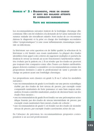ANNEXE

N°

2 : DIAGNOSTIC,

PRISE EN CHARGE
ET SUIVI DES MALADES ATTEINTS
DE LOMBALGIE CLINIQUE

TEXTE

DES RECOMMANDATIONS

Les recommandations suivantes traitent de la lombalgie chronique dite
commune.Elles ont été réalisées à la demande de la Caisse nationale d'assurance maladie des travailleurs salariés. Sont exclus de ces recommandations le diagnostic et la prise en charge des lombalgies secondaires
(dites “symptomatiques”) à une cause inflammatoire, traumatique, tumorale ou infectieuse.

Les propositions sont classées en grade A, B ou C selon les modalités
suivantes :
• une recommandation de grade A est fondée sur une preuve scientifique
établie par des études de fort niveau de preuve, par exemple essais
comparatifs randomisés de forte puissance et sans biais majeur, métaanalyse d’essais contrôlés randomisés,analyse de décision basée sur des
études bien menées ;
• une recommandation de grade B est fondée sur une présomption scientifique fournie par des études de niveau intermédiaire de preuve, par
exemple essais randomisés bien menés, études de cohorte ;
• une recommandation de grade C est fondée sur des études de moindre
niveau de preuve, par exemple études cas-témoins, séries de cas.
En l’absence de précision, les recommandations proposées correspondent à un accord professionnel.

ANNEXES

La littérature sur cette question est de faible qualité, la sélection de la
littérature a été limitée aux essais randomisés. La plupart des études
identifiées font appel à des critères de jugement multiples et partiels (la
douleur, le retour au travail, un score fonctionnel, l'amélioration subjective évaluée par le patient, etc.). Il en résulte que les études ne peuvent
pas toujours être comparées entre elles.Toutes ces limites méthodologiques doivent conduire à considérer ces recommandations comme des
propositions destinées à aider le professionnel de santé à prendre en
charge un patient ayant une lombalgie chronique.

173

 