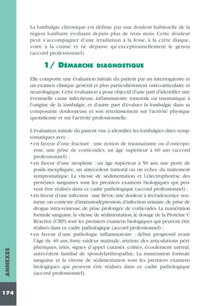 La lombalgie chronique est définie par une douleur habituelle de la
région lombaire évoluant depuis plus de trois mois. Cette douleur
peut s’accompagner d’une irradiation à la fesse, à la crête iliaque,
voire à la cuisse et ne dépasse qu’exceptionnellement le genou
(accord professionnel).

1/ DÉMARCHE

DIAGNOSTIQUE

ANNEXES

Elle comporte une évaluation initiale du patient par un interrogatoire et
un examen clinique général et plus particulièrement ostéo-articulaire et
neurologique.Cette évaluation a pour objectif d'une part d'identifier une
éventuelle cause infectieuse, inflammatoire, tumorale ou traumatique à
l'origine de la lombalgie, et d'autre part d'évaluer la lombalgie dans sa
composante douloureuse et son retentissement sur l'activité physique
quotidienne et sur l'activité professionnelle.

174

L'évaluation initiale du patient vise à identifier les lombalgies dites symptomatiques avec :
• en faveur d’une fracture : une notion de traumatisme ou d’ostéoporose, une prise de corticoïdes, un âge supérieur à 60 ans (accord
professionnel) ;
• en faveur d’une néoplasie : un âge supérieur à 50 ans, une perte de
poids inexpliquée, un antécédent tumoral ou un échec du traitement
symptomatique. La vitesse de sédimentation et l’électrophorèse des
protéines sanguines sont les premiers examens biologiques qui peuvent être réalisés dans ce cadre pathologique (accord professionnel) ;
• en faveur d’une infection : une fièvre, une douleur à recrudescence nocturne, un contexte d'immunodépression, d'infection urinaire, de prise de
drogue intra-veineuse, de prise prolongée de corticoïdes. La numération
formule sanguine, la vitesse de sédimentation, le dosage de la Protéine C
Réactive (CRP) sont les premiers examens biologiques qui peuvent être
réalisés dans ce cadre pathologique (accord professionnel) ;
• en faveur d’une pathologie inflammatoire : début progressif avant
l’âge de 40 ans, forte raideur matinale, atteinte des articulations périphériques, iritis, signes d’appel cutanés, colites, écoulement urétral,
antécédent familial de spondylarthropathie. La numération formule
sanguine et la vitesse de sédimentation sont les premiers examens
biologiques qui peuvent être réalisés dans ce cadre pathologique
(accord professionnel).

 