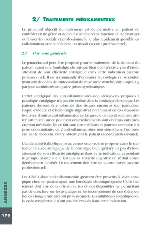 2/ TRAITEMENTS

MÉDICAMENTEUX

Le principal objectif du traitement est de permettre au patient de
contrôler et de gérer sa douleur, d'améliorer sa fonction et de favoriser
sa réinsertion sociale et professionnelle le plus rapidement possible en
collaboration avec le médecin du travail (accord professionnel).
2.1

Par voie générale

Le paracétamol peut être proposé pour le traitement de la douleur du
patient ayant une lombalgie chronique bien qu'il n'existe pas d'étude
attestant de son efficacité antalgique dans cette indication (accord
professionnel). Il est recommandé d'optimiser la posologie en se conformant aux données de l'autorisation de mise sur le marché, soit jusqu'à 4 g
par jour administrés en quatre prises systématiques.
L'effet antalgique des anti-inflammatoires non stéroïdiens proposés à
posologie antalgique n'a pas été évalué dans la lombalgie chronique. Les
patients doivent être informés des risques encourus (en particulier,
risque d'ulcère et d'hémorragie digestive) notamment en cas d'association avec d'autres anti-inflammatoires. Le groupe de travail souhaite attirer l'attention sur ce point, car ces médicaments sont obtenus sans prescription médicale. De ce fait, une automédication pourrait conduire à la
prise concomitante de 2 anti-inflammatoires non stéroïdiens, l'un prescrit par le médecin, l'autre obtenu par le patient (accord professionnel).

ANNEXES

L'acide acétylsalicylique peut, certes encore, être proposé dans le traitement à visée antalgique de la lombalgie bien qu'il n'y ait pas d'étude
attestant de son efficacité antalgique dans cette indication, cependant
le groupe insiste sur le fait que sa toxicité digestive en réduit considérablement l'intérêt. Le traitement doit être de courte durée (accord
professionnel).

176

Les AINS à dose anti-inflammatoire peuvent être prescrits à visée antalgique chez un patient ayant une lombalgie chronique (grade C). Le traitement doit être de courte durée, les études disponibles ne permettant
pas de conclure sur les avantages et les inconvénients de ces thérapeutiques à long terme (accord professionnel).Les inhibiteurs spécifiques de
la cyclo-oxygénase 2 n’ont pas été évalués dans cette indication.

 
