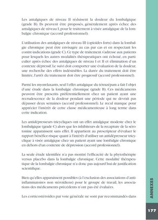 Les antalgiques de niveau II réduisent la douleur du lombalgique
(grade B). Ils peuvent être proposés, généralement après échec des
antalgiques de niveau I, pour le traitement à visée antalgique de la lombalgie chronique (accord professionnel).
L'utilisation des antalgiques de niveau III (opioïdes forts) dans la lombalgie chronique peut être envisagée au cas par cas et en respectant les
contre-indications (grade C).Ce type de traitement s'adresse aux patients
pour lesquels les autres modalités thérapeutiques ont échoué, en particulier après échec des antalgiques de niveau I et II et élimination d’un
contexte dépressif. Le suivi doit comporter une évaluation de la douleur,
une recherche des effets indésirables. La durée du traitement doit être
limitée, l'arrêt du traitement doit être progressif (accord professionnel).
Parmi les myorelaxants, seul l’effet antalgique du tétrazépam a fait l’objet
d’une étude dans la lombalgie chronique (grade B). Ces médicaments
peuvent être prescrits préférentiellement chez un patient ayant une
recrudescence de la douleur pendant une période qui ne devrait pas
dépasser deux semaines (accord professionnel). Le recul manque pour
apprécier l'intérêt de cette classe médicamenteuse à long terme dans
cette indication.
Les antidépresseurs tricycliques ont un effet antalgique modeste chez le
lombalgique (grade C) alors que les inhibiteurs de la recapture de la sérotonine apparaissent sans effet. Il appartient au prescripteur d'évaluer le
rapport bénéfice-risque quant à l'intérêt d'utiliser un antidépresseur tricyclique à visée antalgique chez un patient ayant une lombalgie chronique
en dehors d'un contexte de dépression (accord professionnel).

Bien qu’elles apparaissent possibles (à l’exclusion des associations d’antiinflammatoires non stéroïdiens) pour le groupe de travail, les associations des médicaments précédents n’ont pas été évaluées.
Les corticostéroïdes par voie générale ne sont par recommandés dans

ANNEXES

La seule étude identifiée n’a pas montré l'efficacité de la phytothérapie
versus placebo dans la lombalgie chronique. Cette modalité thérapeutique de la lombalgie chronique n’a donc pas aujourd’hui de justification
scientifique.

177

 