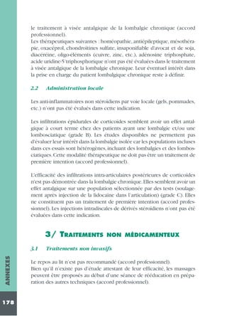 le traitement à visée antalgique de la lombalgie chronique (accord
professionnel).
Les thérapeutiques suivantes : homéopathie, antiépileptique, mésothérapie, oxacéprol, chondroïtines sulfate, insaponifiable d'avocat et de soja,
diacéréine, oligo-éléments (cuivre, zinc, etc.), adénosine triphosphate,
acide uridine-5’triphosphorique n'ont pas été évaluées dans le traitement
à visée antalgique de la lombalgie chronique. Leur éventuel intérêt dans
la prise en charge du patient lombalgique chronique reste à définir.
2.2

Administration locale

Les anti-inflammatoires non stéroïdiens par voie locale (gels, pommades,
etc.) n’ont pas été évalués dans cette indication.
Les infiltrations épidurales de corticoïdes semblent avoir un effet antalgique à court terme chez des patients ayant une lombalgie et/ou une
lombosciatique (grade B). Les études disponibles ne permettent pas
d'évaluer leur intérêt dans la lombalgie isolée car les populations incluses
dans ces essais sont hétérogènes, incluant des lombalgies et des lombosciatiques. Cette modalité thérapeutique ne doit pas être un traitement de
première intention (accord professionnel).
L'efficacité des infiltrations intra-articulaires postérieures de corticoïdes
n'est pas démontrée dans la lombalgie chronique.Elles semblent avoir un
effet antalgique sur une population sélectionnée par des tests (soulagement après injection de la lidocaïne dans l’articulation) (grade C). Elles
ne constituent pas un traitement de première intention (accord professionnel). Les injections intradiscales de dérivés stéroïdiens n’ont pas été
évaluées dans cette indication.

3/ TRAITEMENTS
ANNEXES

3.1

178

NON MÉDICAMENTEUX

Traitements non invasifs

Le repos au lit n’est pas recommandé (accord professionnel).
Bien qu’il n’existe pas d’étude attestant de leur efficacité, les massages
peuvent être proposés au début d’une séance de rééducation en préparation des autres techniques (accord professionnel).

 