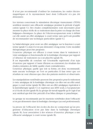 Il n’est pas recommandé d’utiliser les ionisations, les ondes électromagnétiques et le rayonnement laser dont l’efficacité n’a pas été
démontrée.
Les travaux concernant la stimulation électrique transcutanée (TENS)
semblent montrer une efficacité antalgique pendant la période d’application (grade C). Des études complémentaires sont nécessaires pour
montrer la place réelle de ce traitement dans la prise en charge des lombalgiques chroniques. La place de l’électro-acupuncture reste à définir
car elle aurait un effet antalgique à court terme sans qu'il soit possible
de recommander une technique particulière (grade C).
La balnéothérapie peut avoir un effet antalgique sur la fonction à court
terme (grade C), mais il n’est pas démontré à long terme. Cette modalité
thérapeutique peut être proposée.
L’exercice physique est efficace à court terme dans le traitement à
visée antalgique et fonctionnelle de la lombalgie chronique par rapport
à l’absence de traitement ou à un placebo (grade B).
Il est impossible de conclure sur l’éventuelle supériorité d’un type
d’exercice par rapport à l’autre (flexion ou extension), les résultats des
études existantes, de faible qualité, étant contradictoires.
L’exercice physique, quelle que soit sa forme, est donc recommandé,
mais aucune technique ne l’est en particulier. Il faut noter que ces
résultats ne sont obtenus que chez des patients motivés et observants.
Les manipulations vertébrales peuvent être proposées pour le traitement
à visée antalgique de la lombalgie chronique car elles ont un effet antalgique à court terme (grade B). Elles ont un effet antalgique équivalent à
la kinésithérapie (grade C) et supérieur aux AINS seuls, à l’acupuncture
et à l’école du dos (grade B).Le groupe de travail rappelle qu’il s’agit d’un
acte médical qui doit être précédé d’un bilan clinique et paraclinique.

La preuve de l’efficacité des écoles du dos ne comportant qu’un programme d’éducation n’est pas faite dans la lombalgie chronique
(grade B). Leur association à des séances d’exercice physique a une
efficacité antalgique à court terme (grade B).

ANNEXES

Le groupe ne recommande pas les tractions vertébrales dont l’efficacité
n’est pas démontrée dans la lombalgie chronique (accord professionnel).

179

 