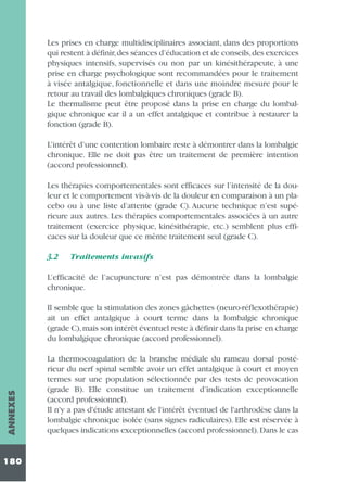 Les prises en charge multidisciplinaires associant, dans des proportions
qui restent à définir,des séances d’éducation et de conseils,des exercices
physiques intensifs, supervisés ou non par un kinésithérapeute, à une
prise en charge psychologique sont recommandées pour le traitement
à visée antalgique, fonctionnelle et dans une moindre mesure pour le
retour au travail des lombalgiques chroniques (grade B).
Le thermalisme peut être proposé dans la prise en charge du lombalgique chronique car il a un effet antalgique et contribue à restaurer la
fonction (grade B).
L’intérêt d’une contention lombaire reste à démontrer dans la lombalgie
chronique. Elle ne doit pas être un traitement de première intention
(accord professionnel).
Les thérapies comportementales sont efficaces sur l’intensité de la douleur et le comportement vis-à-vis de la douleur en comparaison à un placebo ou à une liste d’attente (grade C). Aucune technique n’est supérieure aux autres. Les thérapies comportementales associées à un autre
traitement (exercice physique, kinésithérapie, etc.) semblent plus efficaces sur la douleur que ce même traitement seul (grade C).
3.2

Traitements invasifs

L’efficacité de l’acupuncture n’est pas démontrée dans la lombalgie
chronique.

ANNEXES

Il semble que la stimulation des zones gâchettes (neuro-réflexothérapie)
ait un effet antalgique à court terme dans la lombalgie chronique
(grade C),mais son intérêt éventuel reste à définir dans la prise en charge
du lombalgique chronique (accord professionnel).

180

La thermocoagulation de la branche médiale du rameau dorsal postérieur du nerf spinal semble avoir un effet antalgique à court et moyen
termes sur une population sélectionnée par des tests de provocation
(grade B). Elle constitue un traitement d’indication exceptionnelle
(accord professionnel).
Il n'y a pas d'étude attestant de l'intérêt éventuel de l'arthrodèse dans la
lombalgie chronique isolée (sans signes radiculaires). Elle est réservée à
quelques indications exceptionnelles (accord professionnel). Dans le cas

 