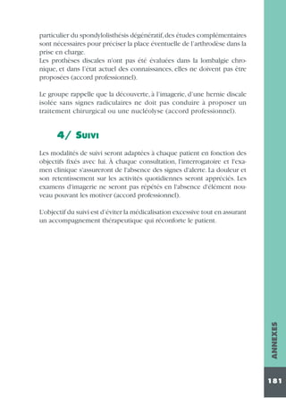 particulier du spondylolisthésis dégénératif, des études complémentaires
sont nécessaires pour préciser la place éventuelle de l’arthrodèse dans la
prise en charge.
Les prothèses discales n'ont pas été évaluées dans la lombalgie chronique, et dans l’état actuel des connaissances, elles ne doivent pas être
proposées (accord professionnel).
Le groupe rappelle que la découverte, à l’imagerie, d’une hernie discale
isolée sans signes radiculaires ne doit pas conduire à proposer un
traitement chirurgical ou une nucléolyse (accord professionnel).

4/ SUIVI
Les modalités de suivi seront adaptées à chaque patient en fonction des
objectifs fixés avec lui. À chaque consultation, l'interrogatoire et l'examen clinique s'assureront de l'absence des signes d'alerte. La douleur et
son retentissement sur les activités quotidiennes seront appréciés. Les
examens d'imagerie ne seront pas répétés en l'absence d'élément nouveau pouvant les motiver (accord professionnel).

ANNEXES

L’objectif du suivi est d’éviter la médicalisation excessive tout en assurant
un accompagnement thérapeutique qui réconforte le patient.

181

 